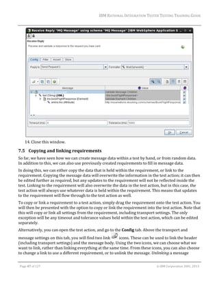 IBM	RATIONAL	INTEGRATION	TESTER	TESTING	TRAINING	GUIDE	
	

	
14. Close	this	window.	

7.5 Copying	and	linking	requirements	
So	far,	we	have	seen	how	we	can	create	message	data	within	a	test	by	hand,	or	from	random	data.	
In	addition	to	this,	we	can	also	use	previously	created	requirements	to	fill	in	message	data.		
In	doing	this,	we	can	either	copy	the	data	that	is	held	within	the	requirement,	or	link	to	the	
requirement.	Copying	the	message	data	will	overwrite	the	information	in	the	test	action;	it	can	then	
be	edited	further	as	required,	but	any	updates	to	the	requirement	will	not	be	reflected	inside	the	
test.	Linking	to	the	requirement	will	also	overwrite	the	data	in	the	test	action,	but	in	this	case,	the	
test	action	will	always	use	whatever	data	is	held	within	the	requirement.	This	means	that	updates	
to	the	requirement	will	flow	through	to	the	test	action	as	well.	
To	copy	or	link	a	requirement	to	a	test	action,	simply	drag	the	requirement	onto	the	test	action.	You	
will	then	be	presented	with	the	option	to	copy	or	link	the	requirement	into	the	test	action.	Note	that	
this	will	copy	or	link	all	settings	from	the	requirement,	including	transport	settings.	The	only	
exception	will	be	any	timeout	and	tolerance	values	held	within	the	test	action,	which	can	be	edited	
separately.	
Alternatively,	you	can	open	the	test	action,	and	go	to	the	Config	tab.	Above	the	transport	and	
message	settings	on	this	tab,	you	will	find	two	link	
	icons.	These	can	be	used	to	link	the	header	
(including	transport	settings)	and	the	message	body.	Using	the	two	icons,	we	can	choose	what	we	
want	to	link,	rather	than	linking	everything	at	the	same	time.	From	these	icons,	you	can	also	choose	
to	change	a	link	to	use	a	different	requirement,	or	to	unlink	the	message.	Unlinking	a	message	
	
Page	47	of	127																																																																																																																																																																				©	IBM	Corporation	2001,	2013	

 