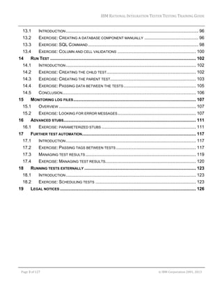 IBM	RATIONAL	INTEGRATION	TESTER	TESTING	TRAINING	GUIDE	
	

13.1 

INTRODUCTION ............................................................................................................ 96 

13.2 

EXERCISE: CREATING A DATABASE COMPONENT MANUALLY ............................................ 96 

13.3 

EXERCISE: SQL COMMAND .......................................................................................... 98 

13.4 

EXERCISE: COLUMN AND CELL VALIDATIONS ................................................................ 100 

14 

RUN TEST ....................................................................................................................... 102 

14.1 

INTRODUCTION .......................................................................................................... 102 

14.2 

EXERCISE: CREATING THE CHILD TEST......................................................................... 102 

14.3 

EXERCISE: CREATING THE PARENT TEST...................................................................... 103 

14.4 

EXERCISE: PASSING DATA BETWEEN THE TESTS ........................................................... 105 

14.5 

CONCLUSION............................................................................................................. 106 

15 

MONITORING LOG FILES .................................................................................................... 107 

15.1 

OVERVIEW ................................................................................................................ 107 

15.2 

EXERCISE: LOOKING FOR ERROR MESSAGES ................................................................ 107 

16 

ADVANCED STUBS............................................................................................................ 111 

16.1 
17 

EXERCISE: PARAMETERIZED STUBS ............................................................................. 111 

FURTHER TEST AUTOMATION............................................................................................. 117 

17.1 

INTRODUCTION .......................................................................................................... 117 

17.2 

EXERCISE: PASSING TAGS BETWEEN TESTS ................................................................. 117 

17.3 

MANAGING TEST RESULTS .......................................................................................... 119 

17.4 

EXERCISE: MANAGING TEST RESULTS.......................................................................... 120 

18 

RUNNING TESTS EXTERNALLY ........................................................................................... 123 

18.1 

INTRODUCTION .......................................................................................................... 123 

18.2 

EXERCISE: SCHEDULING TESTS .................................................................................. 123 

19 

LEGAL NOTICES ............................................................................................................... 126 

	
Page	3	of	127																																																																																																																																																																				©	IBM	Corporation	2001,	2013	

 
