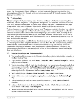 IBM	RATIONAL	INTEGRATION	TESTER	TESTING	TRAINING	GUIDE	
	

means	that	the	message	will	then	hold	a	copy	of	whatever	was	in	the	requirement	at	the	time;	
future	updates	will	not	flow	through	to	the	test	action	automatically.	If	desired,	you	can	relink	to	
the	requirement	later	on.	

7.6 Test	templates	
When	creating	new	tests,	similar	sequences	of	actions	can	be	used.	Rather	than	recreating	these	
every	time,	Rational	Integration	Tester	provides	the	option	of	test	templates,	which	can	be	used	to	
store	those	common	sequences	for	fast	reuse	when	creating	new	tests.	These	new	tests	will	then	
have	copies	of	the	actions	used	within	the	template,	which	can	be	altered	as	required.	
Test	templates	can	be	created	in	similar	ways	to	tests.	They	can	be	created	without	any	test	actions,	
in	the	same	way	an	empty	test	can	be	created.	It	is	also	possible	to	create	a	template	based	on	the	
MEP	of	an	operation.	This	will	be	similar	to	creating	a	single	test	from	the	MEP;		the	template	will	
contain	messages	based	on	the	schemas	used	in	the	MEP,	with	each	field	left	blank	for	the	user	to	
fill	in.	After	creating	the	template,	it	can	then	be	edited	in	exactly	the	same	way	as	a	test,	using	the	
same	settings	and	test	actions.	
Once	the	template	has	been	saved,	tests	can	then	be	created	based	on	the	template.	This	will	copy	
all	of	the	properties	of	the	template	into	a	brand	new	test.	Note	that	this	is	simply	a	copy,	and	any	
further	updates	to	the	template	after	that	time	will	not	automatically	flow	through	to	the	tests	
created	from	the	template.	However,	if	the	template	uses	linked	requirements,	changes	to	the	
requirements	will	still	flow	through	to	each	test,	as	long	as	the	requirements	are	not	unlinked	in	
those	individual	tests.	

7.7 Exercise:	Creating	a	test	from	a	template	
1. Test	templates,	like	tests,	are	created	for	operations.	Return	to	the	MakeBooking	operation	in	
the	Test	Factory	Tree.	
2. Right‐click	the	operation	and	select	New	>	Templates	>	Test	Template	using	MEP.	Call	the	
template	basicTemplate.	
3. Your	test	template	will	look	much	like	the	other	tests	you	have	created,	though	if	you	look	at	
the	messages	contained	in	the	Send	Request	and	Receive	Reply	steps,	you	will	notice	that	
they	are	empty.	Again,	you	will	use	requirements	to	fill	in	the	message	contents	here.	Drag	
the	exampleRequest	requirement	onto	the	Send	Request	step.	
4. When	asked,	choose	to	Update	this	action	with	a	copy	of	the	requirement.	
5. Carry	out	the	same	procedure	again,	dragging	the	exampleReply	onto	the	Receive	Reply	
step.	
6. The	messages	in	the	template	should	now	be	populated	with	data.	Save	and	close	the	
template.	
7. Let’s	use	the	template	to	create	a	new	test.	Right‐click	the	MakeBooking	operation,	then	
select	New	>	Tests	>	Test	From	Template.	
8. Within	the	dialog	box	that	opens,	select	the	basicTemplate,	and	give	your	new	test	a	name,	
such	as	exampleFromTemplate.		
	
Page	48	of	127																																																																																																																																																																				©	IBM	Corporation	2001,	2013	

 