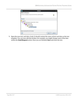 IBM	RATIONAL	INTEGRATION	TESTER	TESTING	TRAINING	GUIDE	
	

	
9. Open	the	new	test,	and	take	a	look.	It	should	contain	the	same	actions	and	data	as	the	test	
template.	You	can	now	edit	this	further;	for	example,	you	might	change	some	of	the	data	
within	the	Send	Request	action.	Once	you	are	finished,	Save	and	close	the	test.	
	

	
Page	49	of	127																																																																																																																																																																				©	IBM	Corporation	2001,	2013	

 