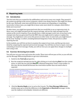 IBM	RATIONAL	INTEGRATION	TESTER	TESTING	TRAINING	GUIDE	
	

8 Repairing tests
8.1 Introduction	
The	first	tests	that	you	created	for	the	addNumbers	web	service	were	very	simple.	They	passed	if	
the	system	was	giving	us	the	correct	responses,	which	it	was	doing.	However,	this	might	not	always	
be	the	case.	Obviously,	some	tests	will	fail	due	to	the	system	not	responding,	or	responding	
incorrectly.	In	these	cases,	you	might	like	to	know	some	more	detail;	for	example,	which	field	or	
fields	were	incorrect?	
At	other	times,	you	might	have	generated	tests	that	you	would	like	to	use	as	regression	tests.	In	
these	cases,	you	might	just	generate	the	request	message,	and	use	the	reply	message	from	the	
system	as	the	correct	response.	If	you	already	have	a	reply	message	in	your	test,	as	you	have	in	the	
example	tests	that	you	generated	from	the	MEP,	then	you	might	need	to	replace	or	update	this	
message.	You	might	have	come	across	this	process	in	other	tools.	In	some	tools,	you	might	know	it	
by	the	term	“healing”;	in	others,	including	Rational	Integration	Tester,	this	process	is	called	
repairing	the	test.	
In	this	module,	you	will	first	see	how	to	examine	the	output	of	your	tests,	and	then	go	into	more	
detail	by	comparing	the	expected	and	received	messages.	You	will	then	see	how	to	repair	a	test	step	
containing	an	incorrect	message.	Finally,	you	will	see	how	you	can	apply	these	changes	to	multiple	
tests	using	a	rule.	

8.2 Exercise:	Reviewing	test	results	
You	will	now	run	your	tests	and	review	the	results.	These	tests	will	not	pass	at	first,	so	you	will	also	
use	the	Message	Differencing	Window	to	get	more	information.	
1. Switch	to	the	Test	Lab	perspective.	
2. Run	the	exampleFromTemplate	test	by	right‐clicking	on	it	and	selecting	Run	from	the	context	
menu,	or	select	the	test	and	click	Run	 	in	Rational	Integration	Tester’s	main	toolbar.	In	
this	case,	the	test	should	fail	because	the	reservation	number	does	not	match	what	is	
expected.	

	
3. 	Click	the	Receive	Reply	error	in	red	on	the	Console.	The	View	Message	Differences	
window	pops	up	to	reveal	the	difference	in	the	Expected	and	Received	messages.	In	this	
case	the	newReservationNumber	elements	are	different.		
	
Page	50	of	127																																																																																																																																																																				©	IBM	Corporation	2001,	2013	

 