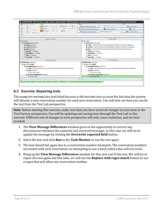 IBM	RATIONAL	INTEGRATION	TESTER	TESTING	TRAINING	GUIDE	
	

	

8.3 Exercise:	Repairing	tests	
The	exampleFromTemplate	test	failed	because	it	did	not	take	into	account	the	fact	that	the	system	
will	allocate	a	new	reservation	number	for	each	new	reservation.	You	will	now	see	how	you	can	fix	
the	test	from	the	Test	Lab	perspective.		
Note:	Before	starting	this	exercise,	make	sure	that	you	have	saved	all	changes	in	your	tests	in	the	
Test	Factory	perspective.	You	will	be	updating	and	saving	tests	through	the	Test	Lab	in	this	
exercise.	Different	sets	of	changes	in	each	perspective	will	only	cause	confusion,	and	are	best	
avoided.	
1. The	View	Message	Differences	window	gives	us	the	opportunity	to	correct	any	
discrepancies	between	the	expected	and	received	messages.	In	this	case,	we	will	try	to	
update	the	message	by	clicking	the	Overwrite	expected	field	button.	
2. Select	the	test	and	click	Run	in	the	Task	Monitor	to	run	the	test	again.	
3. The	test	should	fail	again	due	to	a	reservation	number	mismatch.	The	reservation	numbers	
increment	with	each	reservation,	so	attempting	to	use	a	hard	coded	value	will	not	work.	
4. Bring	up	the	View	Message	Differences	window	for	this	new	run	of	the	test.	We	will	try	to	
repair	the	test	again,	but	this	time,	we	will	use	the	Replace	with	regex	match	button	to	use	
a	regex	that	will	allow	any	reservation	number.	

	
Page	51	of	127																																																																																																																																																																				©	IBM	Corporation	2001,	2013	

 