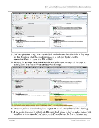 IBM	RATIONAL	INTEGRATION	TESTER	TESTING	TRAINING	GUIDE	
	

	
11. The	tests	generated	using	the	MEP	wizard	will	need	to	be	handled	differently,	as	they	have	
no	data	describing	what	the	expected	message	is	to	look	like.	To	start,	run	the	
paymentcardType = global	test.	This	will	fail.	
12. Bring	up	the	Message	Differences	window.	You	will	see	that	the	expected	message	is	
missing	some	of	the	fields	found	in	the	received	message.	

	
13. Therefore,	instead	of	overwriting	just	a	single	field,	choose	Overwrite	expected	message.	
14. If	we	run	the	test	again,	it	will	still	fail.	This	time,	it	will	be	due	to	the	reservation	number	not	
matching,	as	in	the	exampleFromTemplate	test.	We	could	repair	the	field	in	the	same	way	
	
Page	54	of	127																																																																																																																																																																				©	IBM	Corporation	2001,	2013	

 