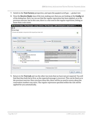IBM	RATIONAL	INTEGRATION	TESTER	TESTING	TRAINING	GUIDE	
	

7. Switch	to	the	Test	Factory	perspective,	and	open	the	paymentcardType = global	test.	
8. View	the	Receive	Reply	step	of	the	test,	making	sure	that	you	are	looking	at	the	Config	tab	
of	the	dialog	box.	Here,	we	can	see	that	the	regular	expression	has	been	applied,	as	in	the	
previous	exercise;	but	in	this	case,	there	is	a	star	next	to	the	regular	expression,	letting	us	
know	that	a	rule	exists.		

	
9. Return	to	the	Test	Lab	and	run	the	other	two	tests	that	we	have	not	yet	repaired.	You	will	
find	that	they	both	fail	at	first,	as	the	expected	message	is	incorrect.	This	can	be	fixed	as	in	
the	previous	exercise.	Once	you	have	done	this,	there	will	be	no	need	to	worry	about	the	
reservation	numbers	any	more.	The	regular	expression	specified	within	the	rule	will	be	
applied	for	you	automatically.	
	

	
Page	56	of	127																																																																																																																																																																				©	IBM	Corporation	2001,	2013	

 