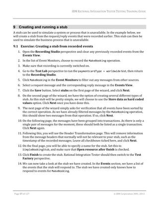IBM	RATIONAL	INTEGRATION	TESTER	TESTING	TRAINING	GUIDE	
	

9 Creating and running a stub
A	stub	can	be	used	to	simulate	a	system	or	process	that	is	unavailable.	In	the	example	below,	we	
will	create	a	stub	from	the	request/reply	events	that	were	recorded	earlier.	This	stub	can	then	be	
used	to	simulate	the	business	process	that	is	unavailable.	

9.1 Exercise:	Creating	a	stub	from	recorded	events	
1. Open	the	Recording	Studio	perspective	and	clear	any	previously	recorded	events	from	the	
Events	View.	
2. In	the	list	of	Event	Monitors,	choose	to	record	the	MakeBooking	operation.	
3. Make	sure	that	recording	is	currently	switched	on.	
4. Go	to	the	Test	Lab	perspective	to	run	the	paymentcardType = worldwide	test,	then	return	
to	the	Recording	Studio.	
5. Click	MakeBooking	in	the	Event	Monitors	to	filter	out	any	messages	from	other	sources.		
6. Select	a	request	message	and	the	corresponding	reply	message	in	the	Events	View.	
7. Click	the	Save	button.	Select	stubs	on	the	first	page	of	the	wizard,	and	click	Next.	
8. On	the	second	page	of	the	wizard,	we	have	the	option	of	creating	several	different	types	of	
stub.	As	this	stub	will	be	pretty	simple,	we	will	choose	to	use	the	Store	data	as	hard	coded	
values	option.	Click	Next	once	you	have	done	this.	
9. The	next	page	of	the	wizard	simply	asks	for	verification	that	all	events	have	been	sorted	by	
the	correct	operation.	As	we	have	already	filtered	messages	by	the	MakeBooking	operation,	
this	should	show	two	messages	from	that	operation.	If	so,	click	Next.	
10. On	the	following	page,	the	messages	have	been	grouped	into	transactions.	As	there	is	only	a	
single	pair	of	messages	for	the	moment,	these	should	both	be	listed	as	a	single	transaction.	
Click	Next	again.	
11. Following	this,	you	will	see	the	Header	Transformation	page.	This	will	remove	information	
from	the	message	headers	that	normally	will	not	be	relevant	to	your	stub,	such	as	the	
timestamp	of	the	recorded	messages.	Leave	all	checkboxes	ticked	here,	and	click	Next.	
12. On	the	final	page,	you	will	be	able	to	specify	a	name	for	the	stub.	Set	this	to	
SimpleBookingStub,	and	make	sure	that	Open	resource	after	finish	is	checked.	
13. Click	Finish	to	create	the	stub.	Rational	Integration	Tester	should	then	switch	to	the	Test	
Factory	perspective.	
14. We	can	now	take	a	look	at	the	stub	we	have	created.	In	the	Events	section,	we	have	a	list	of	
the	events	that	the	stub	will	respond	to.	The	stub	we	have	created	only	knows	how	to	
respond	to	events	for	MakeBooking.		

	
Page	57	of	127																																																																																																																																																																				©	IBM	Corporation	2001,	2013	

 