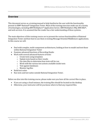 IBM	RATIONAL	INTEGRATION	TESTER	TESTING	TRAINING	GUIDE	
	

Overview
	
This	document	serves	as	a	training	manual	to	help	familiarize	the	user	with	the	functionality	
present	in	IBM®	Rational®	Integration	Tester.	Most	of	the	training	exercises	make	use	of	a	variety	
of	technologies,	including	IBM	WebSphere®	Application	Server,	IBM	WebSphere	MQ,	IBM	DB2®,	
and	web	services.	It	is	assumed	that	the	reader	has	a	fair	understanding	of	these	systems.		
	
The	main	objectives	of	this	training	course	are	to	present	the	various	functionalities	of	Rational	
Integration	Tester	and	how	best	to	use	them	in	testing	Message	Oriented	Middleware	applications.	
In	this	course	we	will:	
	







Deal	with	complex,	multi‐component	architectures,	looking	at	how	to	model	and	test	those	
within	Rational	Integration	Tester	
Examine	advanced	functions	of	Recording	Studio	
Work	with	several	advanced	features	of	tests:	
o Create	tests	using	templates	
o Update	tests	based	on	their	results	
o Use	data	files	to	determine	how	tests	will	be	run	
o Work	with	the	various	test	actions	available	inside	tests	
o Test	against	databases	
o Monitor	log	files	
Build	test	suites	
Run	tests	and	test	suites	outside	Rational	Integration	Tester.	

	
Before	we	dive	into	this	training	course,	please	make	sure	you	have	all	the	correct	files	in	place.	



If	you	are	using	a	cloud	instance,	the	training	files	should	be	located	on	the	desktop	
Otherwise,	your	instructor	will	let	you	know	where	to	find	any	required	files.	

	
Page	4	of	127																																																																																																																																																																				©	IBM	Corporation	2001,	2013	

 
