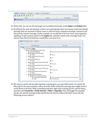 IBM	RATIONAL	INTEGRATION	TESTER	TESTING	TRAINING	GUIDE	
	

		
15. Below	this,	we	can	see	the	messages	we	recorded	previously,	in	the	Input	and	Output	tabs.	
16. By	default,	the	stub	will	attempt	to	filter	out	anything	that	does	not	exactly	match	the	default	
message	that	we	received.	In	those	cases,	it	will	not	send	a	response	message;	instead	it	will	
discard	the	request	message.	In	this	example,	we	would	like	to	be	less	strict,	and	respond	to	
anything.	To	get	started,	switch	to	the	Input	tab,	and	take	a	look	at	the	message	body.	You	
will	see	that	each	text	field	has	a	small	filter	icon	next	to	it:	

		
17. We	want	to	switch	off	any	filtering	that	is	checking	for	an	exact	field	match.	To	switch	off	
filtering	for	the	exact	matches,	select	all	of	the	fields	within	the	message	(you	might	need	to	
scroll	down	to	do	this).	With	everything	selected,	right‐click	to	bring	up	the	context	menu,	
and	then	click	Contents	>	Field	Actions	>	Filter	>	Equality.	This	will	toggle	the	equality	
checks	off,	and	the	message	body	should	then	be	shown	without	the	filter	icons,	like	the	
following	screen	capture:	

	
Page	58	of	127																																																																																																																																																																				©	IBM	Corporation	2001,	2013	

 