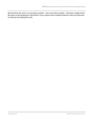 IBM	RATIONAL	INTEGRATION	TESTER	TESTING	TRAINING	GUIDE	
	

get	back	from	the	stub	is	a	reservation	number	–	any	reservation	number	–	then	there	might	not	be	
any	point	in	developing	the	stub	further.	If	you	require	more	complex	behavior,	then	you	will	want	
to	continue	developing	the	stub.	

	
Page	61	of	127																																																																																																																																																																				©	IBM	Corporation	2001,	2013	

 