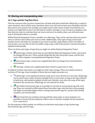 IBM	RATIONAL	INTEGRATION	TESTER	TESTING	TRAINING	GUIDE	
	

10 Storing and manipulating data
10.1 Tags	and	the	Tag	Data	Store	
The	first	resources	that	you	have	created	have	all	dealt	with	hard	coded	data.	While	this	is	useful	in	
some	situations,	there	will	be	many	situations	where	you	will	want	to	have	more	flexibility	with	the	
data	used	in	your	project.	For	example,	you	might	want	to	take	a	piece	of	data	received	from	one	
system;	you	might	then	want	to	use	that	data	in	another	message,	or	use	it	to	query	a	database.	Any	
time	that	you	want	to	read	data	from	one	source	and	use	it	in	another	place,	you	will	need	some	
way	of	storing	that	data	in	a	variable.	
Within	Rational	Integration	Tester,	variables	are	called	tags.	Tags	can	be	used	any	time	you	need	to	
store	or	retrieve	data	within	your	tests	or	stubs.	Additionally,	some	types	of	tags	can	be	used	
outside	of	tests	and	stubs;	for	example,	if	you	want	to	specify	a	path	relative	to	the	root	folder	of	
your	project,	you	can	refer	to	that	root	folder	using	a	tag,	so	that	if	the	project	is	moved,	the	path	is	
updated	automatically.	
There	are	three	main	types	of	tags	that	you	might	see	within	Rational	Integration	Tester:	


	System	tags:	contain	values	that	are	provided	by	Rational	Integration	Tester,	and	cannot	
be	changed	by	the	user.	These	include	things	like	the	time,	the	project	name,	and	the	host	
name	of	the	computer	running	Rational	Integration	Tester.	



	Environment	tags:	contain	user‐supplied	data	that	can	change	from	environment	to	
environment.		



	Test	tags:	contain	user‐supplied	data	that	is	local	to	a	given	test	or	stub.		

In	addition	to	these	main	types,	you	might	see	other	types	of	tags.	These	are	mainly	treated	as	
varieties	of	Test	tags.	Some	examples	of	these	that	you	might	encounter	are:		


	Global	tags:	a	test	tag	that	has	had	its	scope	set	to	cover	all	tests	in	a	test	suite.	Global	tags	
can	be	used	to	pass	values	between	multiple	tests	in	a	test	suite,	as	long	as	the	tag	is	defined	
in	both	tests,	and	marked	as	global	in	both	tests.	Outside	a	test	suite,	the	scope	of	the	tag	is	
limited	to	the	current	test.	Global	tags	are	not	relevant	for	stubs.	



	Overridden	Environment	tags:	it	is	possible	to	override	an	environment	tag	with	a	test	
tag.	These	are	marked	to	differentiate	them	from	other	tags;	note	that	this	is	discouraged,	
but	might	occasionally	happen	when	creating	environment	tags	for	a	project	that	already	
contains	a	set	of	tests/stubs.	



Java	Properties:	by	creating	a	test	tag	with	the	same	name	as	a	Java	property,	it	is	
possible	to	access	that	Java	property	within	a	test	or	stub	(for	example,	the	Java	property	
file.separator).	

For	the	purposes	of	this	module,	we	will	focus	on	the	three	main	types	of	tag:	System	tags,	
Environment	tags,	and	Test	tags.	
	
Page	62	of	127																																																																																																																																																																				©	IBM	Corporation	2001,	2013	

 