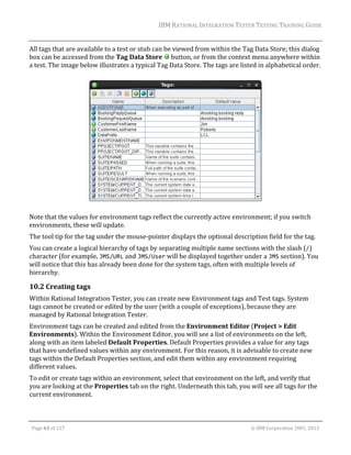 IBM	RATIONAL	INTEGRATION	TESTER	TESTING	TRAINING	GUIDE	
	

All	tags	that	are	available	to	a	test	or	stub	can	be	viewed	from	within	the	Tag	Data	Store;	this	dialog	
box	can	be	accessed	from	the	Tag	Data	Store	 	button,	or	from	the	context	menu	anywhere	within	
a	test.	The	image	below	illustrates	a	typical	Tag	Data	Store.	The	tags	are	listed	in	alphabetical	order.	
	

	

		

Note	that	the	values	for	environment	tags	reflect	the	currently	active	environment;	if	you	switch	
environments,	these	will	update.		
The	tool	tip	for	the	tag	under	the	mouse‐pointer	displays	the	optional	description	field	for	the	tag.	
You	can	create	a	logical	hierarchy	of	tags	by	separating	multiple	name	sections	with	the	slash	(/)	
character	(for	example,	JMS/URL	and	JMS/User	will	be	displayed	together	under	a	JMS	section).	You	
will	notice	that	this	has	already	been	done	for	the	system	tags,	often	with	multiple	levels	of	
hierarchy.	

10.2 Creating	tags		
Within	Rational	Integration	Tester,	you	can	create	new	Environment	tags	and	Test	tags.	System	
tags	cannot	be	created	or	edited	by	the	user	(with	a	couple	of	exceptions),	because	they	are	
managed	by	Rational	Integration	Tester.	
Environment	tags	can	be	created	and	edited	from	the	Environment	Editor	(Project	>	Edit	
Environments).	Within	the	Environment	Editor,	you	will	see	a	list	of	environments	on	the	left,	
along	with	an	item	labeled	Default	Properties.	Default	Properties	provides	a	value	for	any	tags	
that	have	undefined	values	within	any	environment.	For	this	reason,	it	is	advisable	to	create	new	
tags	within	the	Default	Properties	section,	and	edit	them	within	any	environment	requiring	
different	values.		
To	edit	or	create	tags	within	an	environment,	select	that	environment	on	the	left,	and	verify	that	
you	are	looking	at	the	Properties	tab	on	the	right.	Underneath	this	tab,	you	will	see	all	tags	for	the	
current	environment.	
	
Page	63	of	127																																																																																																																																																																				©	IBM	Corporation	2001,	2013	

 