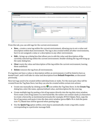 IBM	RATIONAL	INTEGRATION	TESTER	TESTING	TRAINING	GUIDE	
	

	
From	this	tab,	you	can	edit	tags	for	the	current	environment:	


New…	creates	a	new	tag	within	the	current	environment,	allowing	you	to	set	a	value	and	
description	within	that	environment.	The	tag	is	also	created	within	all	other	environments,	
but	it	is	not	assigned	a	value	or	a	description	in	any	other	environment.	



Edit…	brings	up	a	dialog	box	that	allows	you	to	edit	the	value	and	description	of	the	
currently	selected	tag	within	the	current	environment.	Double‐clicking	the	tag	will	bring	up	
the	same	dialog	box.	



Clear	resets	the	value	and	description	of	the	tag	within	the	current	environment,	leaving	
them	undefined.	



Delete	removes	the	tag	from	all	environments.	

If	a	tag	does	not	have	a	value	or	description	within	an	environment,	it	will	be	listed	in	here	as	
#undefined?,	and	it	will	take	its	value	and	description	from	Default	Properties,	as	discussed	
previously.		
New	test	tags	need	to	be	created	within	individual	tests	or	stubs.	For	the	most	part,	they	will	be	
created	from	the	Tag	Data	Store,	but	they	can	also	be	created	within	certain	test	actions:	


Create	one	manually	by	clicking	on	the	 	icon	within	the	Tag	Data	Store.	In	the	Create	Tag	
dialog	box,	enter	the	name,	optional	default	value,	and	description	for	the	new	tag.	



Create	multiple	tags	by	pasting	a	list	of	tag	names	directly	into	the	tag	data	store	window.	
First	create	a	list	of	tag	names	in	a	text‐based	file;	the	names	can	contain	slash	(/)	characters	
to	create	a	hierarchy	as	mentioned	previously	(for	example,	MYTEST/Name).	Next,	copy	the	
list	of	tag	names	and	paste	it	into	the	data	store	window	(press	Ctrl	+	V	or	click	the	paste	
icon	 ).	Blank	lines	will	be	ignored	when	pasting	tags.	



Use	the	Quick	Tag	option	within	a	test	step	to	automatically	create	a	tag	with	a	name	
corresponding	to	a	particular	message	field.	

	
Page	64	of	127																																																																																																																																																																				©	IBM	Corporation	2001,	2013	

 