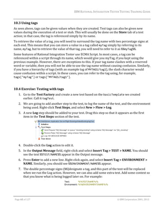 IBM	RATIONAL	INTEGRATION	TESTER	TESTING	TRAINING	GUIDE	
	

10.3 Using	tags	
As	seen	above,	tags	can	be	given	values	when	they	are	created.	Test	tags	can	also	be	given	new	
values	during	the	execution	of	a	test	or	stub.	This	will	usually	be	done	on	the	Store	tab	of	a	test	
action;	in	that	case,	the	tag	is	referenced	simply	by	its	name.	
To	retrieve	the	value	of	a	tag,	you	will	need	to	surround	the	tag	name	with	two	percentage	signs	at	
each	end.	This	means	that	you	can	store	a	value	in	a	tag	called	myTag	simply	by	referring	to	its	
name,	myTag,	but	to	retrieve	the	value	of	that	tag,	you	will	need	to	refer	to	it	as	%%myTag%%.	
Some	features	of	Rational	Integration	Tester	use	ECMA	Script.	In	most	cases,	a	tag	can	be	
referenced	within	a	script	through	its	name,	which	would	give	you	myTag,	if	you	kept	using	the	
previous	example.	However,	there	are	exceptions	to	this.	If	your	tag	name	clashes	with	a	reserved	
word	or	variable,	then	you	will	not	be	able	to	use	the	tag	name	without	causing	confusion.	Similarly,	
if	you	have	a	hierarchy	of	tags	(with	an	example	tag	of	MYTAGS/tag1),	the	slash	character	would	
cause	confusion	within	a	script.	In	these	cases,	you	can	refer	to	the	tag	using,	for	example,	
tags["myTag"]	or	tags["MYTAGS/tag1"].	
	

10.4 Exercise:	Testing	with	tags	
1. Go	to	the	Test	Factory	and	create	a	new	test	based	on	the	basicTemplate	we	created	
earlier.	Call	it	tagTest.	
2. We	are	going	to	add	another	step	to	the	test,	to	log	the	name	of	the	test,	and	the	environment	
being	used.	Right‐click	Test	Steps,	and	select	New	>	Flow	>	Log.	
3. A	new	Log	step	should	be	added	to	your	test.	Drag	this	step	so	that	it	appears	as	the	first	
item	in	the	Test	Steps	section	of	the	test.	

	
4. Double‐click	the	Log	action	to	edit	it.	
5. In	the	Output	Message	field,	right‐click	and	select	Insert	Tag	>	TEST	>	NAME.	You	should	
see	the	text	%%TEST/NAME%%	appear	in	the	Output	message.	
6. Press	Enter	to	add	a	new	line.	Right‐click	again,	and	select	Insert	Tag	>	ENVIRONMENT	>	
NAME.	Similarly,	you	should	see	%%ENVIRONMENT/NAME%%	appear.	
7. The	double	percentage	signs	(%%)designate	a	tag,	and	this	part	of	the	text	will	be	replaced	
when	we	run	the	Log	action.	However,	we	can	also	add	some	extra	text.	Add	some	context	so	
that	you	know	what	is	being	logged	later	on.	For	example:	
	
	
Page	65	of	127																																																																																																																																																																				©	IBM	Corporation	2001,	2013	

 