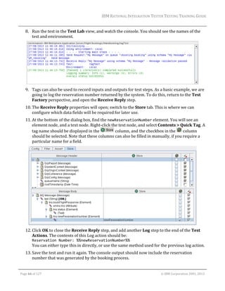 IBM	RATIONAL	INTEGRATION	TESTER	TESTING	TRAINING	GUIDE	
	

8. Run	the	test	in	the	Test	Lab	view,	and	watch	the	console.	You	should	see	the	names	of	the	
test	and	environment.	

	
9. Tags	can	also	be	used	to	record	inputs	and	outputs	for	test	steps.	As	a	basic	example,	we	are	
going	to	log	the	reservation	number	returned	by	the	system.	To	do	this,	return	to	the	Test	
Factory	perspective,	and	open	the	Receive	Reply	step.	
10. The	Receive	Reply	properties	will	open;	switch	to	the	Store	tab.	This	is	where	we	can	
configure	which	data	fields	will	be	required	for	later	use.	
11. At	the	bottom	of	the	dialog	box,	find	the	newReservationNumber	element.	You	will	see	an	
element	node,	and	a	text	node.	Right‐click	the	text	node,	and	select	Contents	>	Quick	Tag.	A	
tag	name	should	be	displayed	in	the	
	column,	and	the	checkbox	in	the	 	column	
should	be	selected.	Note	that	these	columns	can	also	be	filled	in	manually,	if	you	require	a	
particular	name	for	a	field.	

	
12. Click	OK	to	close	the	Receive	Reply	step,	and	add	another	Log	step	to	the	end	of	the	Test	
Actions.	The	contents	of	this	Log	action	should	be:	
Reservation Number: %%newReservationNumber%% 

You	can	either	type	this	in	directly,	or	use	the	same	method	used	for	the	previous	log	action.	
13. Save	the	test	and	run	it	again.	The	console	output	should	now	include	the	reservation	
number	that	was	generated	by	the	booking	process.	
	
Page	66	of	127																																																																																																																																																																				©	IBM	Corporation	2001,	2013	

 