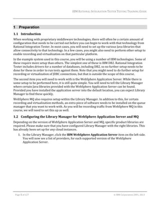 IBM	RATIONAL	INTEGRATION	TESTER	TESTING	TRAINING	GUIDE	
	

1 Preparation
1.1 Introduction	
When	working	with	proprietary	middleware	technologies,	there	will	often	be	a	certain	amount	of	
configuration	that	needs	to	be	carried	out	before	you	can	begin	to	work	with	that	technology	from	
Rational	Integration	Tester.	In	most	cases,	you	will	need	to	set	up	the	various	Java	libraries	that	
allow	connectivity	to	that	technology.	In	a	few	cases,	you	might	also	need	to	perform	other	setup	to	
enable	recording	and	virtualization	on	that	particular	platform.	
In	the	example	system	used	in	this	course,	you	will	be	using	a	number	of	IBM	technologies.	Some	of	
these	require	more	setup	than	others.	The	simplest	one	of	these	is	IBM	DB2.	Rational	Integration	
Tester	includes	drivers	for	a	number	of	databases,	including	DB2,	so	no	further	setup	needs	to	be	
done	for	these	in	order	to	run	tests	against	them.	Note	that	you	might	need	to	do	further	setup	for	
recording	or	virtualization	of	JDBC	connections,	but	that	is	outside	the	scope	of	this	course.		
The	second	item	you	will	need	to	work	with	is	the	WebSphere	Application	Server.	While	there	is	
some	setup	to	be	performed	here,	it	is	still	quite	simple.	You	will	need	to	tell	the	Library	Manager	
where	certain	Java	libraries	provided	with	the	WebSphere	Application	Server	can	be	found.	
Provided	you	have	installed	the	application	server	into	the	default	location,	you	can	expect	Library	
Manager	to	find	these	quickly.	
WebSphere	MQ	also	requires	setup	within	the	Library	Manager.	In	addition	to	this,	for	certain	
recording	and	virtualization	methods,	an	extra	piece	of	software	needs	to	be	installed	on	the	queue	
manager	that	you	want	to	work	with.	As	you	will	be	recording	traffic	from	WebSphere	MQ	in	this	
course,	we	will	need	to	set	this	up	as	well.	

1.2 Configuring	the	Library	Manager	for	WebSphere	Application	Server	and	MQ	
Depending	on	the	version	of	WebSphere	Application	Server	and	MQ,	specific	product	libraries	are	
required.	Please	make	sure	that	you	have	configured	Library	Manager	with	the	right	libraries.	This	
has	already	been	set	up	for	any	cloud	instances.	
1. In	the	Library	Manager,	click	the	IBM	WebSphere	Application	Server	item	on	the	left	side.	
You	will	now	see	a	list	of	providers,	for	each	supported	version	of	the	WebSphere	
Application	Server.	

	
Page	5	of	127																																																																																																																																																																				©	IBM	Corporation	2001,	2013	

 