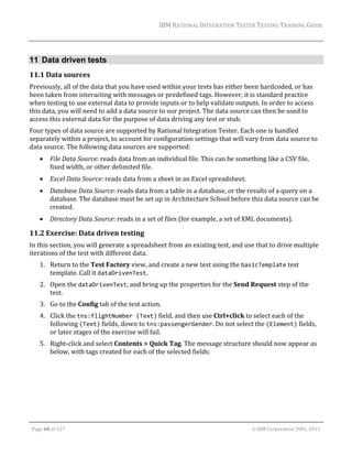 IBM	RATIONAL	INTEGRATION	TESTER	TESTING	TRAINING	GUIDE	
	

11 Data driven tests
11.1 Data	sources	
Previously,	all	of	the	data	that	you	have	used	within	your	tests	has	either	been	hardcoded,	or	has	
been	taken	from	interacting	with	messages	or	predefined	tags.	However,	it	is	standard	practice	
when	testing	to	use	external	data	to	provide	inputs	or	to	help	validate	outputs.	In	order	to	access	
this	data,	you	will	need	to	add	a	data	source	to	our	project.	The	data	source	can	then	be	used	to	
access	this	external	data	for	the	purpose	of	data	driving	any	test	or	stub.	
Four	types	of	data	source	are	supported	by	Rational	Integration	Tester.	Each	one	is	handled	
separately	within	a	project,	to	account	for	configuration	settings	that	will	vary	from	data	source	to	
data	source.	The	following	data	sources	are	supported:	


File	Data	Source:	reads	data	from	an	individual	file.	This	can	be	something	like	a	CSV	file,	
fixed	width,	or	other	delimited	file.	



Excel	Data	Source:	reads	data	from	a	sheet	in	an	Excel	spreadsheet.		



Database	Data	Source:	reads	data	from	a	table	in	a	database,	or	the	results	of	a	query	on	a	
database.	The	database	must	be	set	up	in	Architecture	School	before	this	data	source	can	be	
created.	



Directory	Data	Source:	reads	in	a	set	of	files	(for	example,	a	set	of	XML	documents).	

11.2 Exercise:	Data	driven	testing	
In	this	section,	you	will	generate	a	spreadsheet	from	an	existing	test,	and	use	that	to	drive	multiple	
iterations	of	the	test	with	different	data.	
1. Return	to	the	Test	Factory	view,	and	create	a	new	test	using	the	basicTemplate	test	
template.	Call	it	dataDrivenTest.		
2. Open	the	dataDrivenTest,	and	bring	up	the	properties	for	the	Send	Request	step	of	the	
test.	
3. Go	to	the	Config	tab	of	the	test	action.	
4. Click	the	tns:flightNumber (Text)	field,	and	then	use	Ctrl+click	to	select	each	of	the	
following	(Text)	fields,	down	to	tns:passengerGender.	Do	not	select	the	(Element)	fields,	
or	later	stages	of	the	exercise	will	fail.	
5. Right‐click	and	select	Contents	>	Quick	Tag.	The	message	structure	should	now	appear	as	
below,	with	tags	created	for	each	of	the	selected	fields:	
	

	
Page	68	of	127																																																																																																																																																																				©	IBM	Corporation	2001,	2013	

 