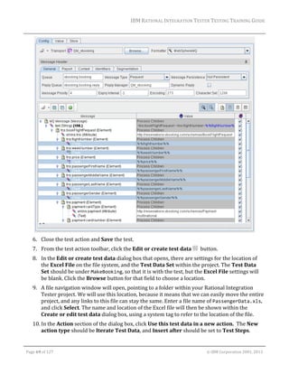 IBM	RATIONAL	INTEGRATION	TESTER	TESTING	TRAINING	GUIDE	
	

	
6. Close	the	test	action	and	Save	the	test.	
7. From	the	test	action	toolbar,	click	the	Edit	or	create	test	data	 		button.	
8. In	the	Edit	or	create	test	data	dialog	box	that	opens,	there	are	settings	for	the	location	of	
the	Excel	File	on	the	file	system,	and	the	Test	Data	Set	within	the	project.	The	Test	Data	
Set	should	be	under	MakeBooking,	so	that	it	is	with	the	test,	but	the	Excel	File	settings	will	
be	blank.	Click	the	Browse	button	for	that	field	to	choose	a	location.	
9. A	file	navigation	window	will	open,	pointing	to	a	folder	within	your	Rational	Integration	
Tester	project.	We	will	use	this	location,	because	it	means	that	we	can	easily	move	the	entire	
project,	and	any	links	to	this	file	can	stay	the	same.	Enter	a	file	name	of	PassengerData.xls,	
and	click	Select.	The	name	and	location	of	the	Excel	file	will	then	be	shown	within	the	
Create	or	edit	test	data	dialog	box,	using	a	system	tag	to	refer	to	the	location	of	the	file.	
10. In	the	Action	section	of	the	dialog	box,	click	Use	this	test	data	in	a	new	action.		The	New	
action	type	should	be	Iterate	Test	Data,	and	Insert	after	should	be	set	to	Test	Steps.	
	
Page	69	of	127																																																																																																																																																																				©	IBM	Corporation	2001,	2013	

 