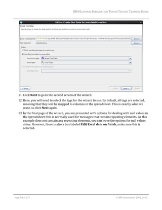 IBM	RATIONAL	INTEGRATION	TESTER	TESTING	TRAINING	GUIDE	
	

	
11. Click	Next	to	go	to	the	second	screen	of	the	wizard.	
12. Here,	you	will	need	to	select	the	tags	for	the	wizard	to	use.	By	default,	all	tags	are	selected,	
meaning	that	they	will	be	mapped	to	columns	in	the	spreadsheet.	This	is	exactly	what	we	
want,	so	click	Next	again.	
13. In	the	final	page	of	the	wizard,	you	are	presented	with	options	for	dealing	with	null	values	in	
the	spreadsheet;	this	is	normally	used	for	messages	that	contain	repeating	elements.	As	this	
example	does	not	contain	any	repeating	elements,	you	can	leave	the	options	for	null	values	
alone.	However,	there	is	also	a	box	labeled	Edit	Excel	data	on	finish;	make	sure	this	is	
selected.		

	
Page	70	of	127																																																																																																																																																																				©	IBM	Corporation	2001,	2013	

 