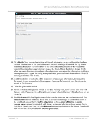 IBM	RATIONAL	INTEGRATION	TESTER	TESTING	TRAINING	GUIDE	
	

	
14. Click	Finish.	Your	spreadsheet	editor	will	launch,	displaying	the	spreadsheet	that	has	been	
created.	The	first	row	of	the	spreadsheet	will	contains	headings	that	match	the	tag	names	
from	the	data	source.	The	second	row	of	the	spreadsheet	should	contain	the	values	that	
were	in	the	original	message	before	we	tagged	the	fields.	This	is	due	to	two	things:	firstly,	
when	we	created	the	tags,	the	default	value	of	each	one	was	set	as	the	values	given	inside	the	
message	we	quick	tagged.	Secondly,	the	spreadsheet	generated	used	those	default	values	of	
each	tag	as	the	first	row	of	data.	
15. In	addition	to	this	row	of	data,	add	3	more	rows	of	passenger	information,	then	save	the	
document.	If	your	spreadsheet	editor	suggests	changing	the	format	of	your	file,	choose	to	
keep	it	in	Excel	format.	
16. Close	the	spreadsheet	editor.	
17. Return	to	Rational	Integration	Tester.	In	the	Test	Factory	Tree,	there	should	now	be	a	Test	
Data	set	called	PassengerData.	Open	this,	so	we	can	validate	that	everything	has	been	set	up	
correctly.	
18. The	File	Name	field	should	point	toward	the	same	location	that	we	saw	in	the	wizard.	The	
Sheet	name	field	will	be	blank;	this	is	fine,	as	the	default	setting	is	to	use	the	first	sheet	in	
the	workbook.	Under	the	Format	Configuration	section,	A	row	of	the	file	contains	
column	names	should	be	selected,	with	0	rows	before	and	after	the	column	names.	Check	
that	this	is	correct,	and	then	click	the	Refresh	button	at	the	bottom	of	the	screen.	You	should	
now	see	the	data	that	you	entered	into	the	spreadsheet.	

	
Page	71	of	127																																																																																																																																																																				©	IBM	Corporation	2001,	2013	

 