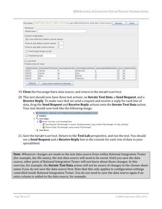 IBM	RATIONAL	INTEGRATION	TESTER	TESTING	TRAINING	GUIDE	
	

		
19. Close	the	PassengerData	data	source,	and	return	to	the	dataDrivenTest.	
20. This	test	should	now	have	three	test	actions:	an	Iterate	Test	Data,	a	Send	Request,	and	a	
Receive	Reply.	To	make	sure	that	we	send	a	request	and	receive	a	reply	for	each	line	of	
data,	drag	the	Send	Request	and	Receive	Reply	actions	onto	the	Iterate	Test	Data	action.	
Your	test	should	now	look	like	the	following	image:	

	
21. Save	the	DataDrivenTest.	Return	to	the	Test	Lab	perspective,	and	run	the	test.	You	should	
see	a	Send	Request	and	a	Receive	Reply	line	in	the	console	for	each	row	of	data	in	your	
spreadsheet.	
	
Note:	Whenever	changes	are	made	to	the	test	data	source	from	within	Rational	Integration	Tester	
(for	example,	the	file	name),	the	test	data	source	will	need	to	be	saved.	Until	you	save	the	data	
source,	other	parts	of	Rational	Integration	Tester	will	not	know	about	those	changes.	In	this	
exercise,	for	example,	the	Iterate	Test	Data	action	will	not	be	aware	of	changes	to	the	chosen	sheet	
name	if	you	do	not	save	the	data	source	first.	Note	that	this	only	applies	to	configuration	settings	
controlled	inside	Rational	Integration	Tester.	You	do	not	need	to	save	the	data	source	again	if	an	
extra	column	is	added	to	the	data	source,	for	example.	

	
Page	72	of	127																																																																																																																																																																				©	IBM	Corporation	2001,	2013	

 