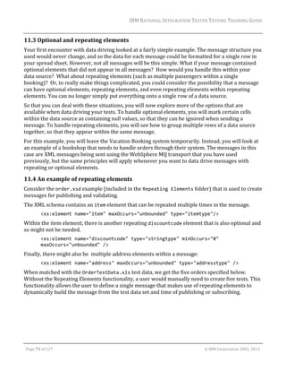 IBM	RATIONAL	INTEGRATION	TESTER	TESTING	TRAINING	GUIDE	
	

11.3 Optional	and	repeating	elements	
Your	first	encounter	with	data	driving	looked	at	a	fairly	simple	example.	The	message	structure	you	
used	would	never	change,	and	so	the	data	for	each	message	could	be	formatted	for	a	single	row	in	
your	spread	sheet.	However,	not	all	messages	will	be	this	simple.	What	if	your	message	contained	
optional	elements	that	did	not	appear	in	all	messages?		How	would	you	handle	this	within	your	
data	source?		What	about	repeating	elements	(such	as	multiple	passengers	within	a	single	
booking)?		Or,	to	really	make	things	complicated,	you	could	consider	the	possibility	that	a	message	
can	have	optional	elements,	repeating	elements,	and	even	repeating	elements	within	repeating	
elements.	You	can	no	longer	simply	put	everything	onto	a	single	row	of	a	data	source.	
So	that	you	can	deal	with	these	situations,	you	will	now	explore	more	of	the	options	that	are	
available	when	data	driving	your	tests.	To	handle	optional	elements,	you	will	mark	certain	cells	
within	the	data	source	as	containing	null	values,	so	that	they	can	be	ignored	when	sending	a	
message.	To	handle	repeating	elements,	you	will	see	how	to	group	multiple	rows	of	a	data	source	
together,	so	that	they	appear	within	the	same	message.	
For	this	example,	you	will	leave	the	Vacation	Booking	system	temporarily.	Instead,	you	will	look	at	
an	example	of	a	bookshop	that	needs	to	handle	orders	through	their	system.	The	messages	in	this	
case	are	XML	messages	being	sent	using	the	WebSphere	MQ	transport	that	you	have	used	
previously,	but	the	same	principles	will	apply	whenever	you	want	to	data	drive	messages	with	
repeating	or	optional	elements.	

11.4 An	example	of	repeating	elements	
Consider	the	order.xsd	example	(included	in	the	Repeating Elements	folder)	that	is	used	to	create	
messages	for	publishing	and	validating.	
The	XML	schema	contains	an	item	element	that	can	be	repeated	multiple	times	in	the	message.	
<xs:element name="item" maxOccurs="unbounded" type="itemtype"/> 

Within	the	item	element,	there	is	another	repeating	discountcode	element	that	is	also	optional	and	
so	might	not	be	needed.	
<xs:element name="discountcode" type="stringtype" minOccurs="0" 
maxOccurs="unbounded" /> 

Finally,	there	might	also	be		multiple	address	elements	within	a	message:	
<xs:element name="address" maxOccurs="unbounded" type="addresstype" /> 

When	matched	with	the	OrderTestData.xls	test	data,	we	get	the	five	orders	specified	below.	
Without	the	Repeating	Elements	functionality,	a	user	would	manually	need	to	create	five	tests.	This	
functionality	allows	the	user	to	define	a	single	message	that	makes	use	of	repeating	elements	to	
dynamically	build	the	message	from	the	test	data	set	and	time	of	publishing	or	subscribing.	
	

	
Page	73	of	127																																																																																																																																																																				©	IBM	Corporation	2001,	2013	

 
