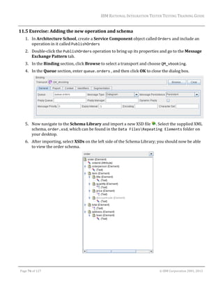 IBM	RATIONAL	INTEGRATION	TESTER	TESTING	TRAINING	GUIDE	
	

11.5 Exercise:	Adding	the	new	operation	and	schema	
1. In	Architecture	School,	create	a	Service	Component	object	called	Orders	and	include	an	
operation	in	it	called	PublishOrders	
2. Double‐click	the	PublishOrders	operation	to	bring	up	its	properties	and	go	to	the	Message	
Exchange	Pattern	tab.		
3. In	the	Binding	section,	click	Browse	to	select	a	transport	and	choose	QM_vbooking.		
4. In	the	Queue	section,	enter	queue.orders	,	and	then	click	OK	to	close	the	dialog	box.	

	
		
5. Now	navigate	to	the	Schema	Library	and	import	a	new	XSD	file	 .	Select	the	supplied	XML	
schema,	order.xsd,	which	can	be	found	in	the	Data FilesRepeating Elements	folder	on	
your	desktop.	
6. After	importing,	select	XSDs	on	the	left	side	of	the	Schema	Library;	you	should	now	be	able	
to	view	the	order	schema.	

	
	
Page	76	of	127																																																																																																																																																																				©	IBM	Corporation	2001,	2013	

 
