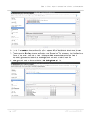 IBM	RATIONAL	INTEGRATION	TESTER	TESTING	TRAINING	GUIDE	
	

	
2. In	the	Providers	section	on	the	right,	select	version	8.5	of	WebSphere	Application	Server.	
3. Go	down	to	the	Settings	section,	and	make	sure	that	each	of	the	necessary	.jar	files	has	been	
found.	If	not,	select	each	one	in	turn,	clicking	the	Edit	button	to	locate	the	.jar	files.	If	
necessary,	your	instructor	will	be	able	to	provide	you	with	a	copy	of	each	file.	
4. Next,	you	will	need	to	do	the	same	for	IBM	WebSphere	MQ	7.1.	

	

	
Page	6	of	127																																																																																																																																																																				©	IBM	Corporation	2001,	2013	

 