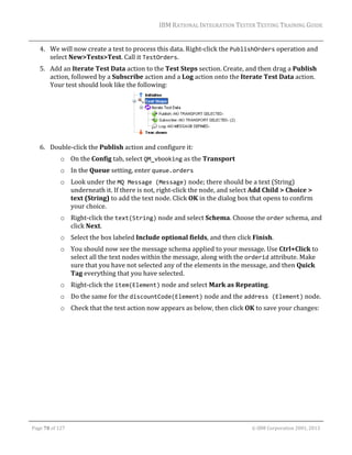 IBM	RATIONAL	INTEGRATION	TESTER	TESTING	TRAINING	GUIDE	
	

4. We	will	now	create	a	test	to	process	this	data.	Right‐click	the	PublishOrders	operation	and	
select	New>Tests>Test.	Call	it	TestOrders.	
5. Add	an	Iterate	Test	Data	action	to	the	Test	Steps	section.	Create,	and	then	drag	a	Publish	
action,	followed	by	a	Subscribe	action	and	a	Log	action	onto	the	Iterate	Test	Data	action.	
Your	test	should	look	like	the	following:	

	
6. Double‐click	the	Publish	action	and	configure	it:	
o On	the	Config	tab,	select	QM_vbooking	as	the	Transport	
o In	the	Queue	setting,	enter	queue.orders	
o Look	under	the	MQ Message (Message)	node;	there	should	be	a	text	(String)	
underneath	it.	If	there	is	not,	right‐click	the	node,	and	select	Add	Child	>	Choice	>	
text	(String)	to	add	the	text	node.	Click	OK	in	the	dialog	box	that	opens	to	confirm	
your	choice.	
o Right‐click	the	text(String)	node	and	select	Schema.	Choose	the	order	schema,	and	
click	Next.	
o Select	the	box	labeled	Include	optional	fields,	and	then	click	Finish.	
o You	should	now	see	the	message	schema	applied	to	your	message.	Use	Ctrl+Click	to	
select	all	the	text	nodes	within	the	message,	along	with	the	orderid	attribute.	Make	
sure	that	you	have	not	selected	any	of	the	elements	in	the	message,	and	then	Quick	
Tag	everything	that	you	have	selected.	
o Right‐click	the	item(Element)	node	and	select	Mark	as	Repeating.	
o Do	the	same	for	the	discountCode(Element)	node	and	the	address (Element)	node.	
o Check	that	the	test	action	now	appears	as	below,	then	click	OK	to	save	your	changes:	

	
Page	78	of	127																																																																																																																																																																				©	IBM	Corporation	2001,	2013	

 
