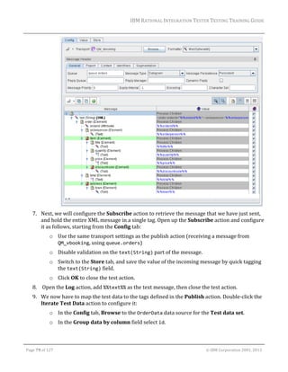 IBM	RATIONAL	INTEGRATION	TESTER	TESTING	TRAINING	GUIDE	
	

	
		
7. Next,	we	will	configure	the	Subscribe	action	to	retrieve	the	message	that	we	have	just	sent,	
and	hold	the	entire	XML	message	in	a	single	tag.	Open	up	the	Subscribe	action	and	configure	
it	as	follows,	starting	from	the	Config	tab:	
o Use	the	same	transport	settings	as	the	publish	action	(receiving	a	message	from	
QM_vbooking,	using	queue.orders)	
o Disable	validation	on	the	text(String)	part	of	the	message.	
o Switch	to	the	Store	tab,	and	save	the	value	of	the	incoming	message	by	quick	tagging	
the	text(String)	field.		
o Click	OK	to	close	the	test	action.	
8. 	Open	the	Log	action,	add	%%text%%	as	the	text	message,	then	close	the	test	action.	
9. We	now	have	to	map	the	test	data	to	the	tags	defined	in	the	Publish	action.	Double‐click	the	
Iterate	Test	Data	action	to	configure	it:	
o In	the	Config	tab,	Browse	to	the	OrderData	data	source	for	the	Test	data	set.	
o In	the	Group	data	by	column	field	select	id.	
	
Page	79	of	127																																																																																																																																																																				©	IBM	Corporation	2001,	2013	

 