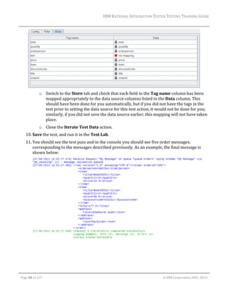 IBM	RATIONAL	INTEGRATION	TESTER	TESTING	TRAINING	GUIDE	
	

	
o Switch	to	the	Store	tab	and	check	that	each	field	in	the	Tag	name	column	has	been	
mapped	appropriately	to	the	data	source	columns	listed	in	the	Data	column.	This	
should	have	been	done	for	you	automatically,	but	if	you	did	not	have	the	tags	in	the	
test	prior	to	setting	the	data	source	for	this	test	action,	it	would	not	be	done	for	you;	
similarly,	if	you	did	not	save	the	data	source	earlier,	this	mapping	will	not	have	taken	
place.	
o Close	the	Iterate	Test	Data	action.		
10. Save	the	test,	and	run	it	in	the	Test	Lab.	
11. You	should	see	the	test	pass	and	in	the	console	you	should	see	five	order	messages,	
corresponding	to	the	messages	described	previously.	As	an	example,	the	final	message	is	
shown	below:	

	
	
	

	
Page	80	of	127																																																																																																																																																																				©	IBM	Corporation	2001,	2013	

 