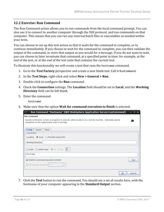 IBM	RATIONAL	INTEGRATION	TESTER	TESTING	TRAINING	GUIDE	
	

12.2 Exercise:	Run	Command	
The	Run	Command	action	allows	you	to	run	commands	from	the	local	command	prompt.	You	can	
also	use	it	to	connect	to	another	computer	through	the	SSH	protocol,	and	run	commands	on	that	
computer.	This	means	that	you	can	run	any	external	batch	files	or	executables	as	needed	within	
your	tests.	
You	can	choose	to	set	up	this	test	action	so	that	it	waits	for	the	command	to	complete,	or	to	
continue	immediately.	If	you	choose	to	wait	for	the	command	to	complete,	you	can	then	validate	the	
output	of	the	command,	or	store	that	output	as	you	would	for	a	message.	If	you	do	not	want	to	wait,	
you	can	choose	to	later	terminate	that	command,	at	a	specified	point	in	time;	for	example,	at	the	
end	of	the	test,	or	at	the	end	of	the	test	suite	that	contains	the	current	test.	
To	illustrate	this	functionality	we	will	create	a	test	that	runs	the	hostname	command.	
1. Go	to	the	Test	Factory	perspective	and	create	a	new	blank	test.	Call	it	RunCommand.	
2. In	the	Test	Steps,	right‐click	and	select	New	>	General	>	Run.	
3. Double‐click	to	configure	the	Run	command.	
4. Check	the	Connection	settings.	The	Location	field	should	be	set	to	Local,	and	the	Working	
Directory	field	can	be	left	blank.	
5. Enter	the	command:	
hostname  

6. Make	sure	that	the	option	Wait	for	command	execution	to	finish	is	selected.	

	
7. Click	the	Test	button	to	run	the	command.	You	should	see	a	set	of	results	here,	with	the	
hostname	of	your	computer	appearing	in	the	Standard	Output	section.	
	
Page	84	of	127																																																																																																																																																																				©	IBM	Corporation	2001,	2013	

 