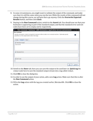 IBM	RATIONAL	INTEGRATION	TESTER	TESTING	TRAINING	GUIDE	
	

8. In	some	circumstances,	you	might	want	to	validate	the	output	of	the	command,	and	make	
sure	that	it	is	still	the	same	when	you	run	the	test.	While	the	results	of	this	command	will	not	
change	during	this	course,	we	will	give	that	a	go	anyway.	Click	the	Overwrite	Expected	
Results	button,	and	then	click	Close.	
9. Staying	in	the	Run	Command	action,	switch	to	the	Assert	tab.	You	should	now	see	that	your	
hostname	is	appearing	as	part	of	the	standard	output,	and	that	the	standard	error	and	exit	
codes	have	been	set	to	empty	and	0,	respectively.		

	
10. Switch	to	the	Store	tab;	here	you	can	save	the	output	to	be	used	later	on.	Quick	tag	the	
stdout	node	here	to	save	the	standard	output	stream	into	a	tag	called	stdout.	
11. Click	OK	to	close	the	dialog	box.	
12. In	order	to	see	the	output	of	your	action,	add	a	new	Log	action.	Make	sure	that	this	is	after	
the	Run	Command	action.	
13. Fill	in	the	Log	action	with	the	tag	you	created	earlier,	%%stdout%%	.	Click	OK	to	close	the	
action.	

	
Page	85	of	127																																																																																																																																																																				©	IBM	Corporation	2001,	2013	

 