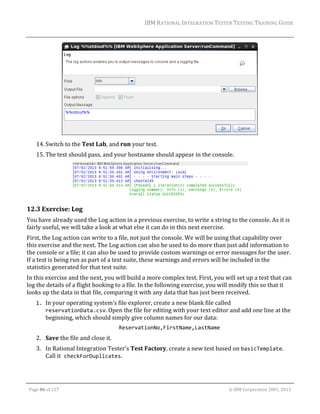 IBM	RATIONAL	INTEGRATION	TESTER	TESTING	TRAINING	GUIDE	
	

	
14. Switch	to	the	Test	Lab,	and	run	your	test.	
15. The	test	should	pass,	and	your	hostname	should	appear	in	the	console.	

	

12.3 Exercise:	Log	
You	have	already	used	the	Log	action	in	a	previous	exercise,	to	write	a	string	to	the	console.	As	it	is	
fairly	useful,	we	will	take	a	look	at	what	else	it	can	do	in	this	next	exercise.	
First,	the	Log	action	can	write	to	a	file,	not	just	the	console.	We	will	be	using	that	capability	over	
this	exercise	and	the	next.	The	Log	action	can	also	be	used	to	do	more	than	just	add	information	to	
the	console	or	a	file;	it	can	also	be	used	to	provide	custom	warnings	or	error	messages	for	the	user.	
If	a	test	is	being	run	as	part	of	a	test	suite,	these	warnings	and	errors	will	be	included	in	the	
statistics	generated	for	that	test	suite.	
In	this	exercise	and	the	next,	you	will	build	a	more	complex	test.	First,	you	will	set	up	a	test	that	can	
log	the	details	of	a	flight	booking	to	a	file.	In	the	following	exercise,	you	will	modify	this	so	that	it	
looks	up	the	data	in	that	file,	comparing	it	with	any	data	that	has	just	been	received.	
1. In	your	operating	system’s	file	explorer,	create	a	new	blank	file	called	
reservationData.csv.	Open	the	file	for	editing	with	your	text	editor	and	add	one	line	at	the	
beginning,	which	should	simply	give	column	names	for	our	data: 
ReservationNo,FirstName,LastName 

2. Save	the	file	and	close	it.	
3. In	Rational	Integration	Tester’s	Test	Factory,	create	a	new	test	based	on	basicTemplate.	
Call	it checkForDuplicates.	

	
Page	86	of	127																																																																																																																																																																				©	IBM	Corporation	2001,	2013	

 