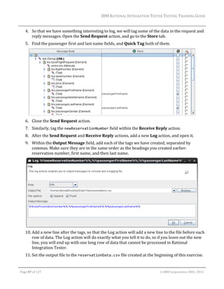 IBM	RATIONAL	INTEGRATION	TESTER	TESTING	TRAINING	GUIDE	
	

4. So	that	we	have	something	interesting	to	log,	we	will	tag	some	of	the	data	in	the	request	and	
reply	messages.	Open	the	Send	Request	action,	and	go	to	the	Store	tab.		
5. Find	the	passenger	first	and	last	name	fields,	and	Quick	Tag	both	of	them.		

	
6. Close	the	Send	Request	action.	
7. Similarly,	tag	the	newReservationNumber	field	within	the	Receive	Reply	action.	
8. After	the	Send	Request	and	Receive	Reply	actions,	add	a	new	Log	action,	and	open	it.	
9. Within	the	Output	Message	field,	add	each	of	the	tags	we	have	created,	separated	by	
commas.	Make	sure	they	are	in	the	same	order	as	the	headings	you	created	earlier:	
reservation	number,	first	name,	and	then	last	name.	

	
10. Add	a	new	line	after	the	tags,	so	that	the	Log	action	will	add	a	new	line	to	the	file	before	each	
row	of	data.	The	Log	action	will	do	exactly	what	you	tell	it	to	do,	so	if	you	leave	out	the	new	
line,	you	will	end	up	with	one	long	row	of	data	that	cannot	be	processed	in	Rational	
Integration	Tester.			
11. Set	the	output	file	to	the	reservationData.csv	file	created	at	the	beginning	of	this	exercise.	
	
Page	87	of	127																																																																																																																																																																				©	IBM	Corporation	2001,	2013	

 