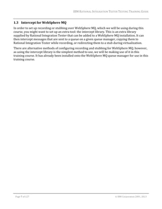 IBM	RATIONAL	INTEGRATION	TESTER	TESTING	TRAINING	GUIDE	
	

1.3 Intercept	for	WebSphere	MQ	
In	order	to	set	up	recording	or	stubbing	over	WebSphere	MQ,	which	we	will	be	using	during	this	
course,	you	might	want	to	set	up	an	extra	tool:	the	intercept	library.	This	is	an	extra	library	
supplied	by	Rational	Integration	Tester	that	can	be	added	to	a	WebSphere	MQ	installation.	It	can	
then	intercept	messages	that	are	sent	to	a	queue	on	a	given	queue	manager,	copying	them	to	
Rational	Integration	Tester	while	recording,	or	redirecting	them	to	a	stub	during	virtualization.		
There	are	alternative	methods	of	configuring	recording	and	stubbing	for	WebSphere	MQ;	however,	
as	using	the	intercept	library	is	the	simplest	method	to	use,	we	will	be	making	use	of	it	in	this	
training	course.	It	has	already	been	installed	onto	the	WebSphere	MQ	queue	manager	for	use	in	this	
training	course.	
	
	
	

	
Page	7	of	127																																																																																																																																																																				©	IBM	Corporation	2001,	2013	

 