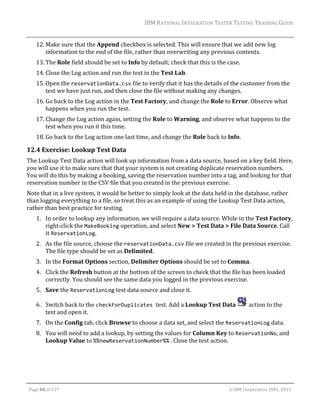 IBM	RATIONAL	INTEGRATION	TESTER	TESTING	TRAINING	GUIDE	
	

12. Make	sure	that	the	Append	checkbox	is	selected.	This	will	ensure	that	we	add	new	log	
information	to	the	end	of	the	file,	rather	than	overwriting	any	previous	contents.	
13. The	Role	field	should	be	set	to	Info	by	default;	check	that	this	is	the	case.	
14. Close	the	Log	action	and	run	the	test	in	the	Test	Lab.	
15. Open	the	reservationData.csv	file	to	verify	that	it	has	the	details	of	the	customer	from	the	
test	we	have	just	run,	and	then	close	the	file	without	making	any	changes.	
16. Go	back	to	the	Log	action	in	the	Test	Factory,	and	change	the	Role	to	Error.	Observe	what	
happens	when	you	run	the	test.	
17. Change	the	Log	action	again,	setting	the	Role	to	Warning,	and	observe	what	happens	to	the	
test	when	you	run	it	this	time.	
18. Go	back	to	the	Log	action	one	last	time,	and	change	the	Role	back	to	Info.	

12.4 Exercise:	Lookup	Test	Data	
The	Lookup	Test	Data	action	will	look	up	information	from	a	data	source,	based	on	a	key	field.	Here,	
you	will	use	it	to	make	sure	that	that	your	system	is	not	creating	duplicate	reservation	numbers.	
You	will	do	this	by	making	a	booking,	saving	the	reservation	number	into	a	tag,	and	looking	for	that	
reservation	number	in	the	CSV	file	that	you	created	in	the	previous	exercise.		
Note	that	in	a	live	system,	it	would	be	better	to	simply	look	at	the	data	held	in	the	database,	rather	
than	logging	everything	to	a	file,	so	treat	this	as	an	example	of	using	the	Lookup	Test	Data	action,	
rather	than	best	practice	for	testing.	
1. In	order	to	lookup	any	information,	we	will	require	a	data	source.	While	in	the	Test	Factory,	
right‐click	the	MakeBooking	operation,	and	select	New	>	Test	Data	>	File	Data	Source.	Call	
it	ReservationLog.	
2. As	the	file	source,	choose	the	reservationData.csv	file	we	created	in	the	previous	exercise.	
The	file	type	should	be	set	as	Delimited.	
3. In	the	Format	Options	section,	Delimiter	Options	should	be	set	to	Comma.	
4. Click	the	Refresh	button	at	the	bottom	of	the	screen	to	check	that	the	file	has	been	loaded	
correctly.	You	should	see	the	same	data	you	logged	in	the	previous	exercise.		
5. Save	the	ReservationLog	test	data	source	and	close	it.	
6. Switch	back	to	the	checkForDuplicates test.	Add	a	Lookup	Test	Data	
test	and	open	it.	

	action	to	the	

7. On	the	Config	tab,	click	Browse	to	choose	a	data	set,	and	select	the	ReservationLog	data.	
8. You	will	need	to	add	a	lookup,	by	setting	the	values	for	Column	Key	to	ReservationNo,	and	
Lookup	Value	to	%%newReservationNumber%%	.	Close	the	test	action.	

	
Page	88	of	127																																																																																																																																																																				©	IBM	Corporation	2001,	2013	

 