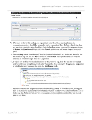 IBM	RATIONAL	INTEGRATION	TESTER	TESTING	TRAINING	GUIDE	
	

	
9. When	we	perform	this	lookup,	we	expect	that	we	will	not	find	any	duplicates;	the	
reservation	numbers	should	be	unique	for	each	reservation.	If	we	do	find	a	duplicate,	then	
we	want	to	report	this.	You	should	see	that	the	Lookup	action	comes	with	two	paths	below	
it:	Found	and	Not	Found.	Right‐click	the	Found	option,	and	add	a	new	Log	action	to	this	
path.	
10. The	new	Log	action	should	report	that	the	reservation	number	is	a	duplicate.	It	should	not	
be	added	to	any	file,	but	the	Role	should	be	set	to	Error.	Once	you	have	set	the	role	and	
entered	an	error	message,	close	the	Log	action.	
11. If	we	do	not	find	the	reservation	number	in	the	previous	log,	then	the	test	has	succeeded,	
and	we	will	want	to	log	the	current	data.	This	can	be	done	simply	by	dragging	the	Log	action	
created	in	the	previous	exercise	onto	the	Not	Found	path.	

	
12. Save	the	test	and	run	it	against	the	Vacation	Booking	system.	It	should	succeed,	telling	you	
that	no	match	was	found	for	the	specified	reservation	number.	New	data	will	then	be	added	
to	the	log	file.	As	the	system	always	produces	a	new	reservation	number,	this	test	should	
pass	every	time.	

	
Page	89	of	127																																																																																																																																																																				©	IBM	Corporation	2001,	2013	

 