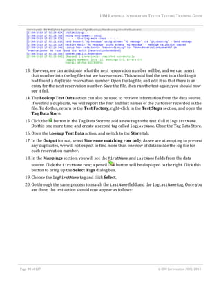 IBM	RATIONAL	INTEGRATION	TESTER	TESTING	TRAINING	GUIDE	
	

	
13. However,	we	can	anticipate	what	the	next	reservation	number	will	be,	and	we	can	insert	
that	number	into	the	log	file	that	we	have	created.	This	would	fool	the	test	into	thinking	it	
had	found	a	duplicate	reservation	number.	Open	the	log	file,	and	edit	it	so	that	there	is	an	
entry	for	the	next	reservation	number.	Save	the	file,	then	run	the	test	again;	you	should	now	
see	it	fail.	
14. The	Lookup	Test	Data	action	can	also	be	used	to	retrieve	information	from	the	data	source.	
If	we	find	a	duplicate,	we	will	report	the	first	and	last	names	of	the	customer	recorded	in	the	
file.	To	do	this,	return	to	the	Test	Factory,	right‐click	in	the	Test	Steps	section,	and	open	the	
Tag	Data	Store.	
15. Click	the	 	button	in	the	Tag	Data	Store	to	add	a	new	tag	to	the	test.	Call	it	logFirstName.	
Do	this	one	more	time,	and	create	a	second	tag	called	logLastName.	Close	the	Tag	Data	Store.	
16. Open	the	Lookup	Test	Data	action,	and	switch	to	the	Store	tab.		
17. In	the	Output	format,	select	Store	one	matching	row	only.	As	we	are	attempting	to	prevent	
any	duplicates,	we	will	not	expect	to	find	more	than	one	row	of	data	inside	the	log	file	for	
each	reservation	number.	
18. In	the	Mappings	section,	you	will	see	the	FirstName	and	LastName	fields	from	the	data	
source.	Click	the	FirstName	row;	a	pencil	
	button	will	be	displayed	to	the	right.	Click	this	
button	to	bring	up	the	Select	Tags	dialog	box.	
19. Choose	the	logFirstName	tag	and	click	Select.	
20. Go	through	the	same	process	to	match	the	LastName	field	and	the	logLastName	tag.	Once	you	
are	done,	the	test	action	should	now	appear	as	follows:	

	
Page	90	of	127																																																																																																																																																																				©	IBM	Corporation	2001,	2013	

 