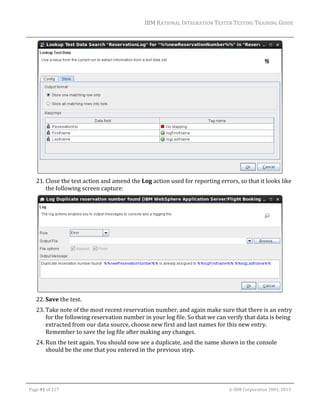 IBM	RATIONAL	INTEGRATION	TESTER	TESTING	TRAINING	GUIDE	
	

	
21. Close	the	test	action	and	amend	the	Log	action	used	for	reporting	errors,	so	that	it	looks	like	
the	following	screen	capture:	

		
22. Save	the	test.	
23. Take	note	of	the	most	recent	reservation	number,	and	again	make	sure	that	there	is	an	entry	
for	the	following	reservation	number	in	your	log	file.	So	that	we	can	verify	that	data	is	being	
extracted	from	our	data	source,	choose	new	first	and	last	names	for	this	new	entry.	
Remember	to	save	the	log	file	after	making	any	changes.	
24. Run	the	test	again.	You	should	now	see	a	duplicate,	and	the	name	shown	in	the	console	
should	be	the	one	that	you	entered	in	the	previous	step.	

	
Page	91	of	127																																																																																																																																																																				©	IBM	Corporation	2001,	2013	

 