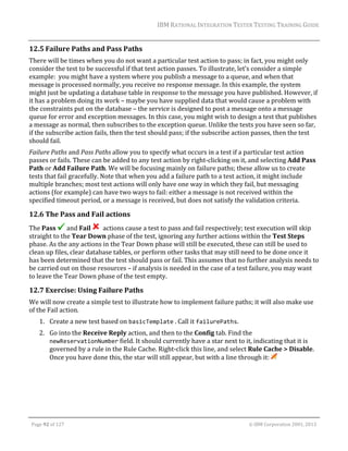 IBM	RATIONAL	INTEGRATION	TESTER	TESTING	TRAINING	GUIDE	
	

12.5 Failure	Paths	and	Pass	Paths	
There	will	be	times	when	you	do	not	want	a	particular	test	action	to	pass;	in	fact,	you	might	only	
consider	the	test	to	be	successful	if	that	test	action	passes.	To	illustrate,	let’s	consider	a	simple	
example:		you	might	have	a	system	where	you	publish	a	message	to	a	queue,	and	when	that	
message	is	processed	normally,	you	receive	no	response	message.	In	this	example,	the	system	
might	just	be	updating	a	database	table	in	response	to	the	message	you	have	published.	However,	if	
it	has	a	problem	doing	its	work	–	maybe	you	have	supplied	data	that	would	cause	a	problem	with	
the	constraints	put	on	the	database	–	the	service	is	designed	to	post	a	message	onto	a	message	
queue	for	error	and	exception	messages.	In	this	case,	you	might	wish	to	design	a	test	that	publishes	
a	message	as	normal,	then	subscribes	to	the	exception	queue.	Unlike	the	tests	you	have	seen	so	far,	
if	the	subscribe	action	fails,	then	the	test	should	pass;	if	the	subscribe	action	passes,	then	the	test	
should	fail.	
Failure	Paths	and	Pass	Paths	allow	you	to	specify	what	occurs	in	a	test	if	a	particular	test	action	
passes	or	fails.	These	can	be	added	to	any	test	action	by	right‐clicking	on	it,	and	selecting	Add	Pass	
Path	or	Add	Failure	Path.	We	will	be	focusing	mainly	on	failure	paths;	these	allow	us	to	create	
tests	that	fail	gracefully.	Note	that	when	you	add	a	failure	path	to	a	test	action,	it	might	include	
multiple	branches;	most	test	actions	will	only	have	one	way	in	which	they	fail,	but	messaging	
actions	(for	example)	can	have	two	ways	to	fail:	either	a	message	is	not	received	within	the	
specified	timeout	period,	or	a	message	is	received,	but	does	not	satisfy	the	validation	criteria.	

12.6 The	Pass	and	Fail	actions	
The	Pass	 and	Fail	 		actions	cause	a	test	to	pass	and	fail	respectively;	test	execution	will	skip	
straight	to	the	Tear	Down	phase	of	the	test,	ignoring	any	further	actions	within	the	Test	Steps	
phase.	As	the	any	actions	in	the	Tear	Down	phase	will	still	be	executed,	these	can	still	be	used	to	
clean	up	files,	clear	database	tables,	or	perform	other	tasks	that	may	still	need	to	be	done	once	it	
has	been	determined	that	the	test	should	pass	or	fail.	This	assumes	that	no	further	analysis	needs	to	
be	carried	out	on	those	resources	–	if	analysis	is	needed	in	the	case	of	a	test	failure,	you	may	want	
to	leave	the	Tear	Down	phase	of	the	test	empty.	

12.7 Exercise:	Using	Failure	Paths	
We	will	now	create	a	simple	test	to	illustrate	how	to	implement	failure	paths;	it	will	also	make	use	
of	the	Fail	action.	
1. Create	a	new	test	based	on	basicTemplate	.	Call	it	failurePaths.	
2. Go	into	the	Receive	Reply	action,	and	then	to	the	Config	tab.	Find	the	
newReservationNumber	field.	It	should	currently	have	a	star	next	to	it,	indicating	that	it	is	
governed	by	a	rule	in	the	Rule	Cache.	Right‐click	this	line,	and	select	Rule	Cache	>	Disable.	
Once	you	have	done	this,	the	star	will	still	appear,	but	with	a	line	through	it:	 	

	
Page	92	of	127																																																																																																																																																																				©	IBM	Corporation	2001,	2013	

 