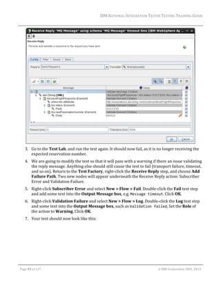IBM	RATIONAL	INTEGRATION	TESTER	TESTING	TRAINING	GUIDE	
	

	
3. Go	to	the	Test	Lab,	and	run	the	test	again.	It	should	now	fail,	as	it	is	no	longer	receiving	the	
expected	reservation	number.	
4. We	are	going	to	modify	the	test	so	that	it	will	pass	with	a	warning	if	there	an	issue	validating	
the	reply	message.	Anything	else	should	still	cause	the	test	to	fail	(transport	failure,	timeout,	
and	so	on).	Return	to	the	Test	Factory,	right‐click	the	Receive	Reply	step,	and	choose	Add	
Failure	Path.	Two	new	nodes	will	appear	underneath	the	Receive	Reply	action:	Subscriber	
Error	and	Validation	Failure.	
5. Right‐click	Subscriber	Error	and	select	New	>	Flow	>	Fail.	Double‐click	the	Fail	test	step	
and	add	some	text	into	the	Output	Message	box,	e.g.	Message timeout.	Click	OK.	
6. Right‐click	Validation	Failure	and	select	New	>	Flow	>	Log.	Double‐click	the	Log	test	step	
and	some	text	into	the	Output	Message	box,	such	as	Validation failed.	Set	the	Role	of	
the	action	to	Warning.	Click	OK.	
7. Your	test	should	now	look	like	this:	

	
Page	93	of	127																																																																																																																																																																				©	IBM	Corporation	2001,	2013	

 
