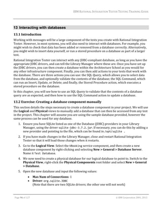 IBM	RATIONAL	INTEGRATION	TESTER	TESTING	TRAINING	GUIDE	
	

13 Interacting with databases
13.1 Introduction	
Working	with	messages	will	be	a	large	component	of	the	tests	you	create	with	Rational	Integration	
Tester.	However,	in	most	systems,	you	will	also	need	to	interact	with	databases.	For	example,	you	
might	wish	to	check	that	data	has	been	added	or	removed	from	a	database	correctly.	Alternatively,	
you	might	wish	to	insert	data	yourself,	or	run	a	stored	procedure	on	a	database	as	part	of	a	larger	
test.	
Rational	Integration	Tester	can	interact	with	any	JDBC‐compliant	database,	as	long	as	you	have	the	
appropriate	JDBC	drivers,	and	can	tell	the	Library	Manager	where	these	are.	Once	you	have	set	up	
the	JDBC	drivers,	you	can	then	create	a	database	within	the	Architecture	School	as	you	would	for	
any	other	infrastructure	component.	Finally,	you	can	then	add	actions	to	your	tests	that	work	with	
the	database.	There	are	three	actions	you	can	use:	the	SQL	Query,	which	allows	you	to	select	data	
from	the	database,	and	optionally	validate	the	contents	of	the	database;	the	SQL	Command,	which	
can	run	an	Insert,	Update,	or	Delete;	and	finally,	the	Stored	Procedure	action,	which	executes	a	
stored	procedure	on	the	database.		
In	this	chapter,	you	will	see	how	to	use	an	SQL	Query	to	validate	that	the	contents	of	a	database	
query	are	as	expected,	and	then	how	to	use	the	SQL	Command	action	to	update	a	database.		

13.2 Exercise:	Creating	a	database	component	manually	
This	section	details	the	steps	necessary	to	create	a	database	component	in	your	project.	We	will	use	
the	Logical	and	Physical	views	to	manually	add	a	database	that	can	then	be	accessed	from	any	test	
in	the	project.	This	chapter	will	assume	you	are	using	the	sample	database	provided,	however	the	
same	process	can	be	used	for	any	database.	
1. Ensure	you	have	SQLite	listed	as	one	of	the	Database	(JDBC)	providers	in	your	Library	
Manager,	using	the	driver	sqlite‐jdbc‐3.7.2.jar.	If	necessary,	you	can	do	this	by	adding	a	
new	provider	and	pointing	to	the	file,	which	can	be	found	in	/opt/sqlite .	
2. If	you	have	made	changes	in	the	Library	Manager,	close	and	restart	Rational	Integration	
Tester	so	that	it	will	load	those	changes	when	it	restarts.	
3. Go	to	the	Logical	View.	Select	the	VBooking	service	component,	and	then	create	a	new	
database	component	by	right‐clicking	and	selecting	New	>	General	>	Database	Server.	
Name	it	Test Database.	
4. We	now	need	to	create	a	physical	database	for	our	logical	database	to	point	to.	Switch	to	the	
Physical	View,	right‐click	the	Physical	Components	root	folder	and	select	New	>	General	
>	Database.	
5. Open	the	new	database	and	input	the	following	values:	



Max	Num	of	Connections:	1	
Driver:	org.sqlite.JDBC  
(Note	that	there	are	two	SQLite	drivers;	the	other	one	will	not	work)	

	
Page	96	of	127																																																																																																																																																																				©	IBM	Corporation	2001,	2013	

 