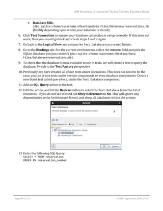 IBM	RATIONAL	INTEGRATION	TESTER	TESTING	TRAINING	GUIDE	
	



Database	URL:		

jdbc:sqlite:/home/<username>/Desktop/Data Files/Database/reservations.db		

(Modify	depending	upon	where	your	database	is	stored)	

6. Click	Test	Connection	to	ensure	your	database	connection	is	setup	correctly.	If	this	does	not	
work,	then	you	should	go	back	and	check	steps	1	and	2	again.		
7. Go	back	to	the	Logical	View	and	reopen	the	Test Database	you	created	before.	
8. Go	to	the	Bindings	tab.	For	the	current	environment,	select	the	UNBOUND	field	and	pick	the	
SQLite	database	you	just	created	(jdbc:sqlite:/home/<username>/Desktop/Data 
Files/Database/reservations.db).	
9. To	check	that	the	database	is	now	available	to	use	in	tests,	we	will	create	a	test	to	query	the	
database.	Switch	to	the	Test	Factory	perspective	
10. Previously,	we	have	created	all	of	our	tests	under	operations.	This	does	not	need	to	be	the	
case;	you	can	create	tests	under	service	components	or	even	database	components.	Create	a	
new	blank	test	called	queryTest,	under	the	Test Database	component.	
11. Add	an	SQL	Query	action	to	the	test.		
12. Edit	the	action,	and	hit	the	Browse	button	to	select	the	Test Database	from	the	list	of	
resources.		If	you	do	not	see	it	listed,	set	Obey	References	to	No.	This	will	ignore	any	
dependencies	set	in	Architecture	School,	and	show	all	databases	within	the	project.	

	
13. Enter	the	following	SQL	Query:		
SELECT * FROM reservation  
ORDER BY reservation_number		

	
Page	97	of	127																																																																																																																																																																				©	IBM	Corporation	2001,	2013	

 