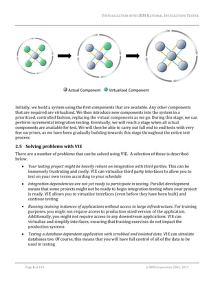 VIRTUALIZATION	WITH	IBM	RATIONAL	INTEGRATION	TESTER	
	

	

	

	
	
Initially,	we	build	a	system	using	the	first	components	that	are	available.	Any	other	components	
that	are	required	are	virtualized.	We	then	introduce	new	components	into	the	system	in	a	
prioritized,	controlled	fashion,	replacing	the	virtual	components	as	we	go.	During	this	stage,	we	can	
perform	incremental	integration	testing.	Eventually,	we	will	reach	a	stage	when	all	actual	
components	are	available	for	test.	We	will	then	be	able	to	carry	out	full	end	to	end	tests	with	very	
few	surprises,	as	we	have	been	gradually	building	towards	this	stage	throughout	the	entire	test	
process.	

2.5 Solving	problems	with	VIE	
There	are	a	number	of	problems	that	can	be	solved	using	VIE.		A	selection	of	these	is	described	
below:	


Your	testing	project	might	be	heavily	reliant	on	integration	with	third	parties.	This	can	be	
immensely	frustrating	and	costly.	VIE	can	virtualize	third	party	interfaces	to	allow	you	to	
test	on	your	own	terms	according	to	your	schedule	



Integration	dependencies	are	not	yet	ready	to	participate	in	testing.	Parallel	development	
means	that	some	projects	might	not	be	ready	to	begin	integration	testing	when	your	project	
is	ready.	VIE	allows	you	to	virtualize	interfaces	(even	before	they	have	been	built)	and	
continue	testing	



Running	training	instances	of	applications	without	access	to	large	infrastructure.	For	training	
purposes,	you	might	not	require	access	to	production	sized	version	of	the	application.	
Additionally,	you	might	not	require	access	to	any	downstream	applications.	VIE	can	
virtualize	and	simplify	interfaces,	ensuring	that	training	exercises	do	not	impact	the	
production	systems	



Testing	a	database	dependent	application	with	scrubbed	and	isolated	data.	VIE	can	simulate	
databases	too.	Of	course,	this	means	that	you	will	have	full	control	of	all	of	the	data	to	be	
used	in	testing	

	
Page	8	of	154																																																																																																																																															©	IBM	Corporation	2001,	2013	

 