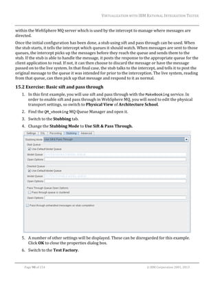VIRTUALIZATION	WITH	IBM	RATIONAL	INTEGRATION	TESTER	
	

within	the	WebSphere	MQ	server	which	is	used	by	the	intercept	to	manage	where	messages	are	
directed.	
Once	the	initial	configuration	has	been	done,	a	stub	using	sift	and	pass	through	can	be	used.	When	
the	stub	starts,	it	tells	the	intercept	which	queues	it	should	watch.	When	messages	are	sent	to	those	
queues,	the	intercept	picks	up	the	messages	before	they	reach	the	queue	and	sends	them	to	the	
stub.	If	the	stub	is	able	to	handle	the	message,	it	posts	the	response	to	the	appropriate	queue	for	the	
client	application	to	read.	If	not,	it	can	then	choose	to	discard	the	message	or	have	the	message	
passed	on	to	the	live	system.	In	that	final	case,	the	stub	talks	to	the	intercept,	and	tells	it	to	post	the	
original	message	to	the	queue	it	was	intended	for	prior	to	the	interception.	The	live	system,	reading	
from	that	queue,	can	then	pick	up	that	message	and	respond	to	it	as	normal.	

15.2 Exercise:	Basic	sift	and	pass	through	
1. In	this	first	example,	you	will	use	sift	and	pass	through	with	the	MakeBooking	service.	In	
order	to	enable	sift	and	pass	through	in	WebSphere	MQ,	you	will	need	to	edit	the	physical	
transport	settings,	so	switch	to	Physical	View	of	Architecture	School.	
2. Find	the	QM_vbooking	MQ	Queue	Manager	and	open	it.	
3. Switch	to	the	Stubbing	tab.	
4. Change	the	Stubbing	Mode	to	Use	Sift	&	Pass	Through.	

	
5. A	number	of	other	settings	will	be	displayed.	These	can	be	disregarded	for	this	example.	
Click	OK	to	close	the	properties	dialog	box.	
6. Switch	to	the	Test	Factory.	
	
Page	98	of	154																																																																																																																																															©	IBM	Corporation	2001,	2013	

 