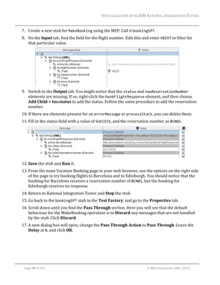 VIRTUALIZATION	WITH	IBM	RATIONAL	INTEGRATION	TESTER	
	

7. Create	a	new	stub	for	MakeBooking	using	the	MEP.	Call	it	bookingSPT.	
8. On	the	Input	tab,	find	the	field	for	the	flight	number.	Edit	this	and	enter	VB297	to	filter	for	
that	particular	value.	

	
9. Switch	to	the	Output	tab.	You	might	notice	that	the	status	and	newReservationNumber	
elements	are	missing.	If	so,	right‐click	the	bookFlightResponse	element,	and	then	choose	
Add	Child	>	tns:status	to	add	the	status.	Follow	the	same	procedure	to	add	the	reservation	
number.	
10. If	there	are	elements	present	for	an	errorMessage	or	processStack,	you	can	delete	them.	
11. Fill	in	the	status	field	with	a	value	of	SUCCESS,	and	the	reservation	number	as	BCN01.	

	
12. Save	the	stub	and	Run	it.	
13. From	the	main	Vacation	Booking	page	in	your	web	browser,	use	the	options	on	the	right	side	
of	the	page	to	try	booking	flights	to	Barcelona	and	to	Edinburgh.	You	should	notice	that	the	
booking	for	Barcelona	receives	a	reservation	number	of	BCN01,	but	the	booking	for	
Edinburgh	receives	no	response.	
14. Return	to	Rational	Integration	Tester	and	Stop	the	stub.	
15. Go	back	to	the	bookingSPT	stub	in	the	Test	Factory,	and	go	to	the	Properties	tab.		
16. Scroll	down	until	you	find	the	Pass	Through	section.	Here	you	will	see	that	the	default	
behaviour	for	the	MakeBooking	operation	is	to	Discard	any	messages	that	are	not	handled	
by	the	stub.	Click	Discard.	
17. A	new	dialog	box	will	open;	change	the	Pass	Through	Action	to	Pass	Through.	Leave	the	
Delay	at	0,	and	click	OK.	

	
Page	99	of	154																																																																																																																																															©	IBM	Corporation	2001,	2013	

 