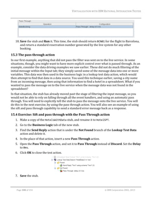 VIRTUALIZATION	WITH	IBM	RATIONAL	INTEGRATION	TESTER	
	

	
18. Save	the	stub	and	Run	it.	This	time,	the	stub	should	return	BCN01	for	the	flight	to	Barcelona,	
and	return	a	standard	reservation	number	generated	by	the	live	system	for	any	other	
booking.	

15.3 The	pass	through	action	
In	our	first	example,	anything	that	did	not	pass	the	filter	was	sent	on	to	the	live	service.	In	some	
situations,	though,	you	might	want	to	have	more	explicit	control	over	what	is	passed	through.	As	an	
example,	consider	the	data	driving	examples	we	saw	earlier.	These	did	not	do	much	filtering	of	the	
initial	message	within	the	Input	tab;	they	simply	saved	some	of	the	message	data	into	one	or	more	
variables.	This	data	was	then	used	in	the	business	logic	in	a	lookup	test	data	action,	which	would	
then	attempt	to	find	that	data	in	a	data	source.	You	used	this	technique	earlier,	saving	a	city	name	
from	an	incoming	message,	then	using	that	information	to	find	a	hotel	in	a	spreadsheet.	What	if	you	
wanted	to	pass	the	message	on	to	the	live	service	when	the	message	data	was	not	found	in	the	
spreadsheet?			
In	that	situation,	the	stub	has	already	moved	past	the	stage	of	filtering	the	input	message,	so	you	
would	not	be	able	to	rely	on	falling	through	all	the	event	handlers,	and	using	an	automatic	pass	
through.	You	will	need	to	explicitly	tell	the	stub	to	pass	the	message	onto	the	live	service.	You	will	
do	this	in	the	next	exercise,	by	using	the	pass	through	action.	You	will	also	see	an	example	of	using	
the	sift	and	pass	through	capability	to	send	a	standard	error	message	back	as	a	response.	

15.4 Exercise:	Sift	and	pass	through	with	the	Pass	Through	action	
1. Make	a	copy	of	the	HotelsWithData	stub,	and	rename	it	to	HotelSPT.	
2. Go	to	the	Business	Logic	tab	of	the	new	stub.	
3. Find	the	Send	Reply	action	that	is	under	the	Not	Found	branch	of	the	Lookup	Test	Data	
action	and	delete	it.	
4. In	the	place	of	that	action,	insert	a	new	Pass	Through	action.	
5. Open	the	Pass	Through	action,	and	set	it	to	Pass	Through	instead	of	Discard.	Set	the	Delay	
to	0ms.	
6. Click	OK	to	close	the	test	action.	

	
7. Save	the	stub.	
	
Page	100	of	154																																																																																																																																															©	IBM	Corporation	2001,	2013	

 