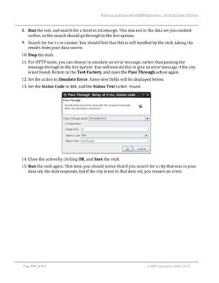 VIRTUALIZATION	WITH	IBM	RATIONAL	INTEGRATION	TESTER	
	

8. Run	the	test,	and	search	for	a	hotel	in	Edinburgh.	This	was	not	in	the	data	set	you	created	
earlier,	so	the	search	should	go	through	to	the	live	system.	
9. Search	for	Paris	or	London.	You	should	find	that	this	is	still	handled	by	the	stub,	taking	the	
results	from	your	data	source.	
10. Stop	the	stub.	
11. For	HTTP	stubs,	you	can	choose	to	simulate	an	error	message,	rather	than	passing	the	
message	through	to	the	live	system.	You	will	now	do	this	to	give	an	error	message	if	the	city	
is	not	found.	Return	to	the	Test	Factory,	and	open	the	Pass	Through	action	again.	
12. Set	the	action	to	Simulate	Error.	Some	new	fields	will	be	displayed	below.	
13. Set	the	Status	Code	to	404,	and	the	Status	Text	to	Not Found.	

	
14. Close	the	action	by	clicking	OK,	and	Save	the	stub.	
15. Run	the	stub	again.	This	time,	you	should	notice	that	if	you	search	for	a	city	that	was	in	your	
data	set,	the	stub	responds,	but	if	the	city	is	not	in	that	data	set,	you	receive	an	error.	

	
Page	101	of	154																																																																																																																																															©	IBM	Corporation	2001,	2013	

 