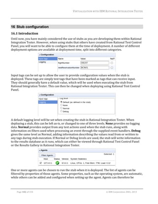 VIRTUALIZATION	WITH	IBM	RATIONAL	INTEGRATION	TESTER	
	

16 Stub configuration
16.1 Introduction	
Until	now,	you	have	mainly	considered	the	use	of	stubs	as	you	are	developing	them	within	Rational	
Integration	Tester.	However,	when	using	stubs	that	others	have	created	from	Rational	Test	Control	
Panel,	you	will	want	to	be	able	to	configure	them	at	the	time	of	deployment.	A	number	of	different	
deployment	options	are	available	at	deployment	time,	split	into	different	categories.	

	
Input	tags	can	be	set	up	to	allow	the	user	to	provide	configuration	values	when	the	stub	is	
deployed.	These	tags	are	simply	test	tags	that	have	been	marked	as	tags	that	can	receive	input.	
They	should	generally	have	a	default	value,	which	will	be	used	when	executing	the	stub	from	
Rational	Integration	Tester.	This	can	then	be	changed	when	deploying	using	Rational	Test	Control	
Panel.	

	
A	default	logging	level	will	be	set	when	creating	the	stub	in	Rational	Integration	Tester.	When	
deploying	a	stub,	this	can	be	left	as‐is,	or	changed	to	one	of	three	levels.	None	provides	no	logging	
data.	Normal	provides	output	from	any	test	actions	used	when	the	stub	runs,	along	with	
information	on	filters	used	when	processing	an	event	through	the	supplied	event	handlers.	Debug	
gives	the	same	level	as	Normal,	adding	information	describing	the	values	read	from	or	written	to	
any	tags	during	stub	execution.	If	Normal	or	Debug	levels	are	used,	the	stub	will	write	information	
to	the	results	database	as	it	runs,	which	can	either	be	viewed	through	Rational	Test	Control	Panel	
or	the	Results	Gallery	in	Rational	Integration	Tester.	

	
One	or	more	agents	can	be	chosen	to	run	the	stub	when	it	is	deployed.	The	list	of	agents	can	be	
filtered	by	properties	of	those	agents.	Some	properties,	such	as	the	operating	system,	are	automatic,	
while	others	can	be	added	and	configured	when	setting	up	the	agent.	Agents	can	therefore	be	
	
Page	102	of	154																																																																																																																																															©	IBM	Corporation	2001,	2013	

 