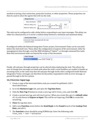 VIRTUALIZATION	WITH	IBM	RATIONAL	INTEGRATION	TESTER	
	

marked	as	having	a	fast	connection,	particular	location,	or	other	properties.	Those	properties	can	
then	be	used	to	select	the	agents	that	will	run	the	stub.	

	
The	stub	can	be	configured	to	add	a	delay	before	responding	to	any	input	messages.	This	delay	can	
either	be	a	fixed	period,	or	it	can	be	a	random	delay	between	a	minimum	and	maximum	delay.		

	
If	configured	within	the	Rational	Integration	Tester	project,	Environment	Tasks	can	be	executed	
before	the	stub	itself	runs.	These	allow	the	configuration	of	aspects	of	the	environment,	either	by	
managing	test	data	through	a	tool	like	IBM	InfoSphere®	Optim™,	or	through	command	line	tasks.	
Note	that	environment	tasks	are	beyond	the	scope	of	this	document.		

	
Finally,	sift	and	pass	through	properties	can	be	altered	when	deploying	the	stub.	This	allows	the	
user	to	change	how	messages	are	dealt	with	when	the	stub’s	event	handlers	are	unable	to	handle	an	
incoming	event,	in	the	same	way	that	sift	and	pass	through	works	when	configured	inside	Rational	
Integration	Tester;	messages	can	therefore	be	discarded,	responded	to	with	an	error	message,	or	
passed	through	to	the	live	system.		

16.2 Exercise:	Input	tags	
1. Create	a	copy	of	the	HotelsWithData	stub	you	created	for	getHotels.	Call	it	
HotelsWithInput.	
2. Go	to	the	Business	Logic	tab,	and	open	the	Tag	Data	Store.	
3. Click	the	New	Tag	 	button	to	create	a	new	tag.	Call	it	final_rate,	and	click	OK.	
4. Create	a	second	new	tag,	and	call	it	multiplier.	When	you	create	this,	give	it	a	default	value	
of	1.0,	and	choose	to	Expose	as	Input.	This	will	be	our	input	tag.	Click	OK	to	create	this	
second	tag.	
5. Close	the	tag	data	store.	
6. Add	a	new	Function	action	before	the	Send	Reply	in	the	Found	branch	of	the	Lookup	Test	
Data,	and	edit	it.	
7. The	Function	action	should	be	using	ECMAScript.	Enter	the	following	code:	
final_rate = rate * multiplier	
	
Page	103	of	154																																																																																																																																															©	IBM	Corporation	2001,	2013	

 