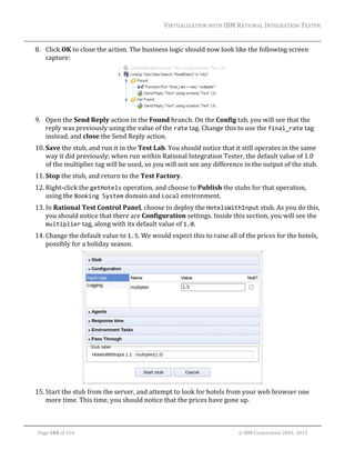 VIRTUALIZATION	WITH	IBM	RATIONAL	INTEGRATION	TESTER	
	

8. Click	OK	to	close	the	action.	The	business	logic	should	now	look	like	the	following	screen	
capture:		

	
9. Open	the	Send	Reply	action	in	the	Found	branch.	On	the	Config	tab,	you	will	see	that	the	
reply	was	previously	using	the	value	of	the	rate	tag.	Change	this	to	use	the	final_rate	tag	
instead,	and	close	the	Send	Reply	action.	
10. Save	the	stub,	and	run	it	in	the	Test	Lab.	You	should	notice	that	it	still	operates	in	the	same	
way	it	did	previously;	when	run	within	Rational	Integration	Tester,	the	default	value	of	1.0	
of	the	multiplier	tag	will	be	used,	so	you	will	not	see	any	difference	in	the	output	of	the	stub.	
11. Stop	the	stub,	and	return	to	the	Test	Factory.	
12. Right‐click	the	getHotels	operation,	and	choose	to	Publish	the	stubs	for	that	operation,	
using	the	Booking System	domain	and	Local	environment.	
13. In	Rational	Test	Control	Panel,	choose	to	deploy	the	HotelsWithInput	stub.	As	you	do	this,	
you	should	notice	that	there	are	Configuration	settings.	Inside	this	section,	you	will	see	the	
multiplier	tag,	along	with	its	default	value	of	1.0.		
14. Change	the	default	value	to	1.5.	We	would	expect	this	to	raise	all	of	the	prices	for	the	hotels,	
possibly	for	a	holiday	season.	

	
15. Start	the	stub	from	the	server,	and	attempt	to	look	for	hotels	from	your	web	browser	one	
more	time.	This	time,	you	should	notice	that	the	prices	have	gone	up.	
	
Page	104	of	154																																																																																																																																															©	IBM	Corporation	2001,	2013	

 